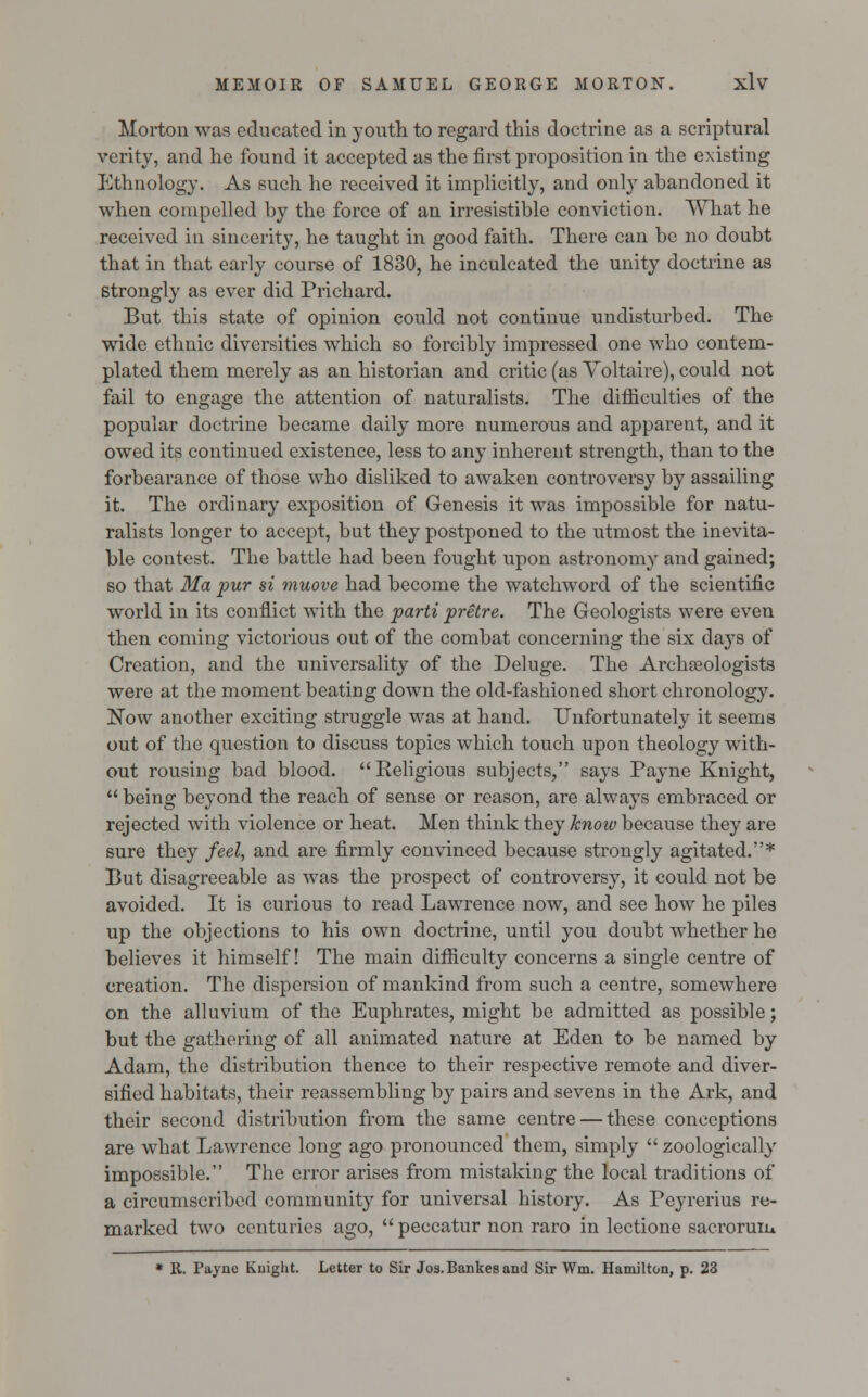 Morton was educated in youth to regard this doctrine as a scriptural verity, and he found it accepted as the first proposition in the existing Ethnology. As such he received it implicitly, and only abandoned it when compelled by the force of an irresistible conviction. What he received in sincerity, he taught in good faith. There can be no doubt that in that early course of 1830, he inculcated the unity doctrine as strongly as ever did Prichard. But this state of opinion could not continue undisturbed. The wide ethnic diversities which so forcibly impressed one who contem- plated them merely as an historian and critic (as Voltaire), could not fail to engage the attention of naturalists. The difficulties of the popular doctrine became daily more numerous and apparent, and it owed its continued existence, less to any inherent strength, than to the forbearance of those who disliked to awaken controversy by assailing it. The ordinary exposition of Genesis it was impossible for natu- ralists longer to accept, but they postponed to the utmost the inevita- ble contest. The battle had been fought upon astronomy and gained; so that Ma pur si muove had become the watchword of the scientific world in its conflict with the parti pretre. The Geologists were even then coming victorious out of the combat concerning the six days of Creation, and the universality of the Deluge. The Archaeologists were at the moment beating down the old-fashioned short chronology. Now another exciting struggle was at hand. Unfortunately it seems out of the question to discuss topics which touch upon theology with- out rousing bad blood. Religious subjects, says Payne Knight,  being beyond the reach of sense or reason, are always embraced or rejected with violence or heat. Men think they know because they are sure they feel, and are firmly convinced because strongly agitated.* But disagreeable as was the prospect of controversy, it could not be avoided. It is curious to read Lawrence now, and see how he piles up the objections to his own doctrine, until you doubt whether he believes it himself! The main difficulty concerns a single centre of creation. The dispersion of mankind from such a centre, somewhere on the alluvium of the Euphrates, might be admitted as possible; but the gathering of all animated nature at Eden to be named by Adam, the distribution thence to their respective remote and diver- sified habitats, their reassembling by pairs and sevens in the Ark, and their second distribution from the same centre — these conceptions are what Lawrence long ago pronounced them, simply  zoologically impossible. The error arises from mistaking the local traditions of a circumscribed community for universal history. As Peyrerius re- marked two centuries ago,  peccatur non raro in lectione sacroruiu * R. Payne Kuight. Letter to Sir Jos.Bankesand Sir Wm. Hamilton, p. 23