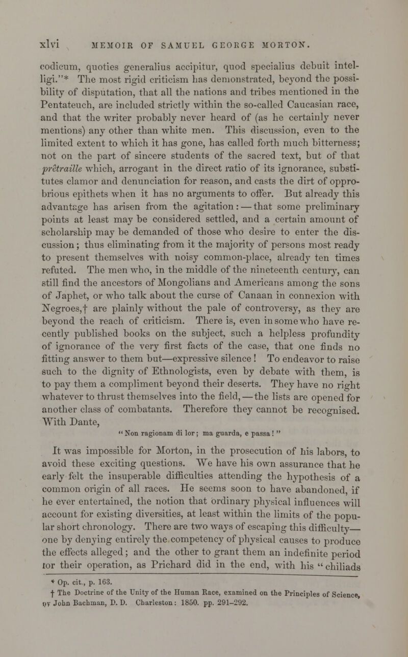 codicum, quoties generalius accipitur, quod spccialius debuit intel- ligi.* The most rigid criticism has demonstrated, beyond the possi- bility of disputation, that all the nations and tribes mentioned in the Pentateuch, are included strictly within the so-called Caucasian race, and that the writer probably never heard of (as he certainly never mentions) any other than white men. This discussion, even to the limited extent to which it has gone, has called forth much bitterness; not on the part of sincere students of the sacred text, but of that pretraille which, arrogant in the direct ratio of its ignorance, substi- tutes clamor and denunciation for reason, and casts the dirt of oppro- brious epithets when it has no arguments to offer. But already this advantage has arisen from the agitation: — that some preliminary points at least may be considered settled, and a certain amount of scholarship may be demanded of those who desire to enter the dis- cussion ; thus eliminating from it the majority of persons most ready to present themselves with noisy common-place, already ten times refuted. The men who, in the middle of the nineteenth century, can still find the ancestors of Mongolians and Americans among the sons of Japhet, or who talk about the curse of Canaan in connexion with Negroes, f are plainly without the pale of controversy, as they are beyond the reach of criticism. There is, even in some who have re- cently published books on the subject, such a helpless profundity of ignorance of the very first facts of the case, that one finds no fitting answer to them but—expressive silence ! To endeavor to raise such to the dignity of Ethnologists, even by debate with them, is to pay them a compliment beyond their deserts. They have no right whatever to thrust themselves into the field,—the lists are opened for another class of combatants. Therefore they cannot be recognised. With Dante, Non ragionam di lor; ma guarda, e passa!  It was impossible for Morton, in the prosecution of his labors, to avoid these exciting questions. We have his own assurance that he early felt the insuperable difficulties attending the hypothesis of a common origin of all races. He seems soon to have abandoned, if he ever entertained, the notion that ordinary physical influences will account for existing diversities, at least within the limits of the popu- lar short chronology. There are two ways of escaping this difficulty one by denying entirely the competency of physical causes to produce the effects alleged; and the other to grant them an indefinite period tor their operation, as Prichard did in the end, with his  chiliads * Op. cit, p. 163. f The Doctrine of the Unity of the Human Race, examined on the Principles of Science i,y John Bachman, P. D. Charleston: 1850. pp. 291-292.