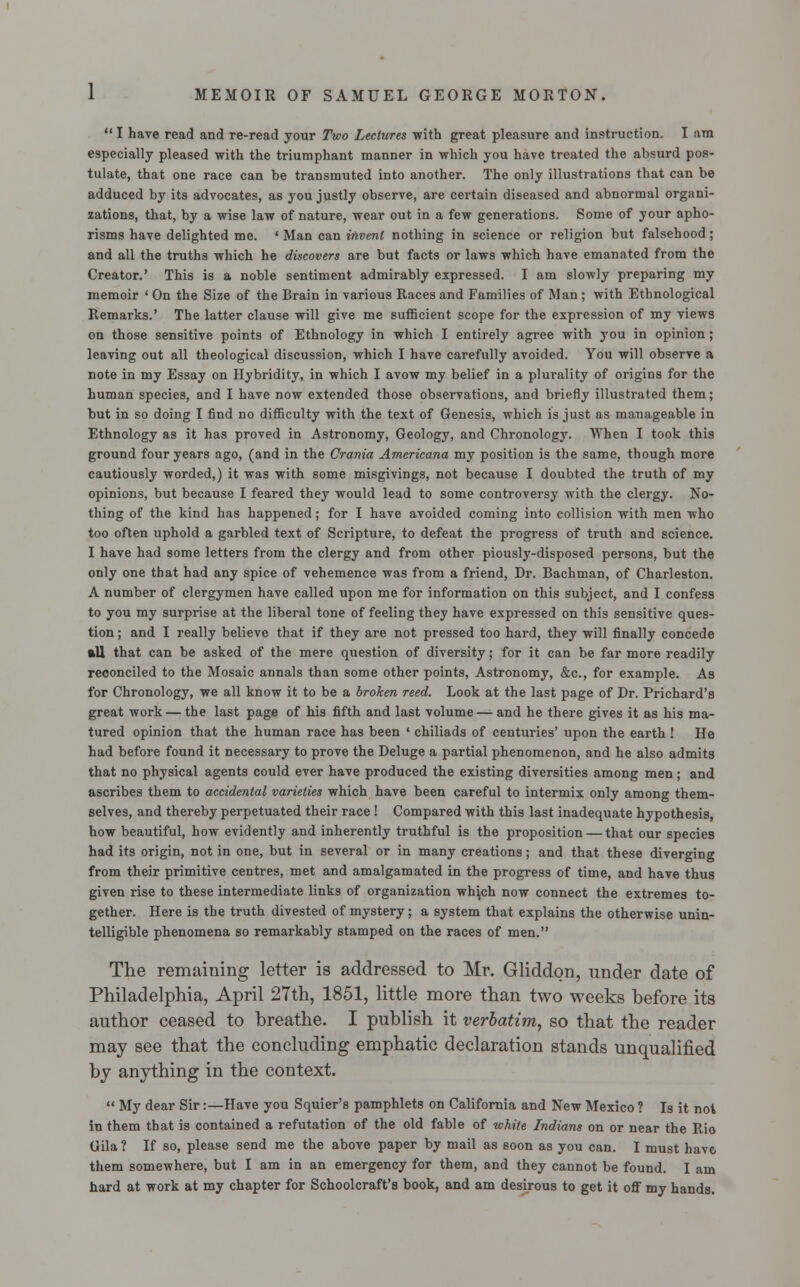  I have read and re-read your Two Lectures with great pleasure and instruction. I am especially pleased with the triumphant manner in which you have treated the absurd pos- tulate, that one race can be transmuted into another. The only illustrations that can be adduced by its advocates, as you justly observe, are certain diseased and abnormal organi- zations, that, by a wise law of nature, wear out in a few generations. Some of your apho- risms have delighted mc. ' Man can invent nothing in science or religion but falsehood; and all the truths which he discovers are but facts or laws which have emanated from the Creator.' This is a noble sentiment admirably expressed. I am slowly preparing my memoir ' On the Size of the Brain in various Races and Families of Man ; with Ethnological Remarks.' The latter clause will give me sufficient scope for the expression of my views on those sensitive points of Ethnology in which I entirely agree with j*ou in opinion; leaving out all theological discussion, which I have carefully avoided. You will observe a note in my Essay on Hybridity, in which I avow my belief in a plurality of origins for the human species, and I have now extended those observations, and briefly illustrated them; but in so doing I find no difficulty with the text of Genesis, which is just as manageable in Ethnology as it has proved in Astronomy, Geology, and Chronology. When I took this ground four years ago, (and in the Crania Americana my position is the same, though more cautiously worded,) it was with some misgivings, not because I doubted the truth of my opinions, but because I feared they would lead to some controversy with the clergy. No- thing of the kind has happened; for I have avoided coming into collision with men who too often uphold a garbled text of Scripture, to defeat the progress of truth and science. I have had some letters from the clergy and from other piously-disposed persons, but the only one that had any spice of vehemence was from a friend, Dr. Bachman, of Charleston. A number of clergymen have called upon me for information on this subject, and I confess to you my surprise at the liberal tone of feeling they have expressed on this sensitive ques- tion ; and I really believe that if they are not pressed too hard, they will finally concede all that can be asked of the mere question of diversity; for it can be far more readily reconciled to the Mosaic annals than some other points, Astronomy, &c, for example. As for Chronology, we all know it to be a broken reed. Look at the last page of Dr. Prichard's great work — the last page of his fifth and last volume — and he there gives it as his ma- tured opinion that the human race has been ' chiliads of centuries' upon the earth ! He had before found it necessary to prove the Deluge a partial phenomenon, and he also admits that no physical agents could ever have produced the existing diversities among men; and ascribes them to accidental varieties which have been careful to intermix only among them- selves, and thereby perpetuated their race ! Compared with this last inadequate hypothesis, how beautiful, how evidently and inherently truthful is the proposition — that our species had its origin, not in one, but in several or in many creations; and that these diverging from their primitive centres, met and amalgamated in the progress of time, and have thus given rise to these intermediate links of organization wh\ch now connect the extremes to- gether. Here is the truth divested of mystery; a system that explains the otherwise unin- telligible phenomena so remarkably stamped on the races of men. The remaining letter is addressed to Mr. Gliddon, under date of Philadelphia, April 27th, 1851, little more than two weeks before its author ceased to breathe. I publish it verbatim, so that the reader may see that the concluding emphatic declaration stands unqualified by anything in the context.  My dear Sir:—Have you Squier's pamphlets on California and New Mexico ? Is it not in them that is contained a refutation of the old fable of white Indians on or near the Rio Gila? If so, please send me the above paper by mail as soon as you can. I must have them somewhere, but I am in an emergency for them, and they cannot be found. I am hard at work at my chapter for Schoolcraft's book, and am desirous to get it off my hands.