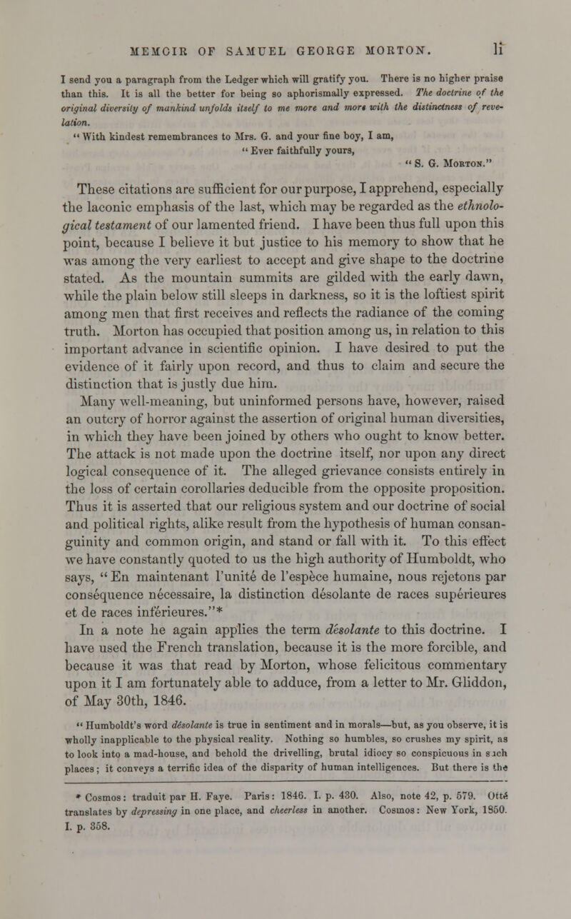 I send you a paragraph from the Ledger which will gratify you. There is no higher praise than this. It is all the better for being so aphorismally expressed. The doctrine of the original diversity of mankind unfolds itself to me more and mort with the distinctness of reve- lation.  With kindest remembrances to Mrs. G. and your fine boy, I am,  Ever faithfully yours,  S. G. Morton. These citations are sufficient for our purpose, I apprehend, especially the laconic emphasis of the last, which may be regarded as the ethnolo- gical testament of our lamented friend. I have been thus full upon this point, because I believe it but justice to his memory to show that he was among the very earliest to accept and give shape to the doctrine stated. As the mountain summits are gilded with the early dawn, while the plain below still sleeps in darkness, so it is the loftiest spirit among men that first receives and reflects the radiance of the coming truth. Morton has occupied that position among us, in relation to this important advance in scientific opinion. I have desired to put the evidence of it fairly upon record, and thus to claim and secure the distinction that is justly due him. Many well-meaning, but uninformed persons have, however, raised an outcry of horror against the assertion of original human diversities, in which they have been joined by others who ought to know better. The attack is not made upon the doctrine itself, nor upon any direct logical consequence of it. The alleged grievance consists entirely in the loss of certain corollaries deducible from the opposite proposition. Thus it is asserted that our religious system and our doctrine of social and political rights, alike result from the hypothesis of human consan- guinity and common origin, and stand or fall with it. To this effect we have constantly quoted to us the high authority of Humboldt, who says,  En maintenant l'unite de l'espece humaine, nous rejetons par consequence necessaire, la distinction desolante de races superieures et de races inferieures.* In a note he again applies the term desolante to this doctrine. I have used the French translation, because it is the more forcible, and because it was that read by Morton, whose felicitous commentary upon it I am fortunately able to adduce, from a letter to Mr. Gliddon, of May 30th, 1846.  Humboldt's word desolante is true in sentiment and in morals—but, as you observe, it is wholly inapplicable to the physical reality. Nothing so humbles, so crushes my spirit, as to look into a mad-house, and behold the drivelling, brutal idiocy so conspicuous in s ach places; it conveys a terrific idea of the disparity of human intelligences. But there is the * Cosmos: traduit par H. Faye. Paris: 1846. I. p. 430. Also, note 42, p. 579. Ott<£ translates by depressing in one place, and cheerless in another. Cosmos: New York, 1850. I. p. 358.