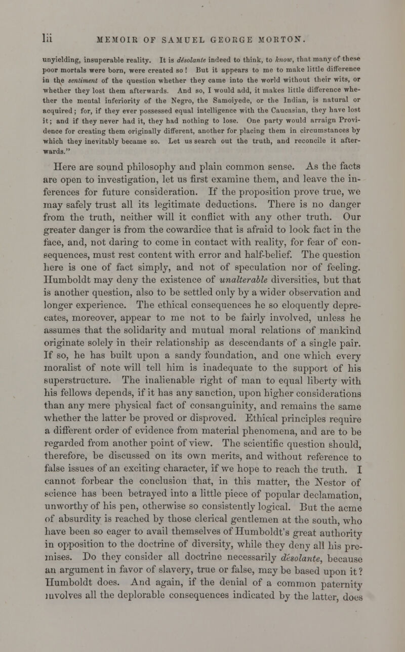 unyielding, insuperable reality. It is desolante indeed to think, to know, that many of these poor mortals were born, were created so ! But it appears to me to make little difference in the sentiment of the question whether they came into the world without their wits, or whether they lost them afterwards. And so, I would add, it makes little difference whe- ther the mental inferiority of the Negro, the Samoiyede, or the Indian, is natural or acquired; for, if they ever possessed equal intelligence with the Caucasian, they have lost it; and if they never had it, they had nothing to lose. One party would arraign Provi- dence for creating them originally different, another for placing them in circumstances by which they inevitably became so. Let us search out the truth, and reconcile it after- wards. Here are sound philosophy and plain common sense. As the facts are open to investigation, let us first examine them, and leave the in- ferences for future consideration. If the proposition prove true, we may safely trust all its legitimate deductions. There is no danger from the truth, neither will it conflict with any other truth. Our greater danger is from the cowardice that is afraid to look fact in the face, and, not daring to come in contact with reality, for fear of con- sequences, must rest content with error and half-helief. The question here is one of fact simply, and not of speculation nor of feeling. Humboldt may deny the existence of unalterable diversities, but that is another question, also to be settled only by a wider observation and longer experience. The ethical consequences he so eloquently depre- cates, moreover, appear to me not to be fairly involved, unless he assumes that the solidarity and mutual moral relations of mankind originate solely in their relationship as descendants of a single pair. If so, he has built upon a sandy foundation, and one which every moralist of note will tell him is inadequate to the support of his superstructure. The inalienable right of man to equal liberty with his fellows depends, if it has any sanction, upon higher considerations than any mere physical fact of consanguinity, and remains the same whether the latter be proved or disproved. Ethical principles require a different order of evidence from material phenomena, and are to be regarded from another point of view. The scientific question should, therefore, be discussed on its own merits, and without reference to false issues of an exciting character, if we hope to reach the truth. I cannot forbear the conclusion that, in this matter, the Nestor of science has been betrayed into a little piece of popular declamation unworthy of his pen, otherwise so consistently logical. But the acme of absurdity is reached by those clerical gentlemen at the south who have been so eager to avail themselves of Humboldt's great authority in opposition to the doctrine of diversity, while they deny all his pre- mises. Do they consider all doctrine necessarily desolante, because an argument in favor of slavery, true or false, may be based upon it ? Humboldt does. And again, if the denial of a common paternity involves all the deplorable consequences indicated by the latter does