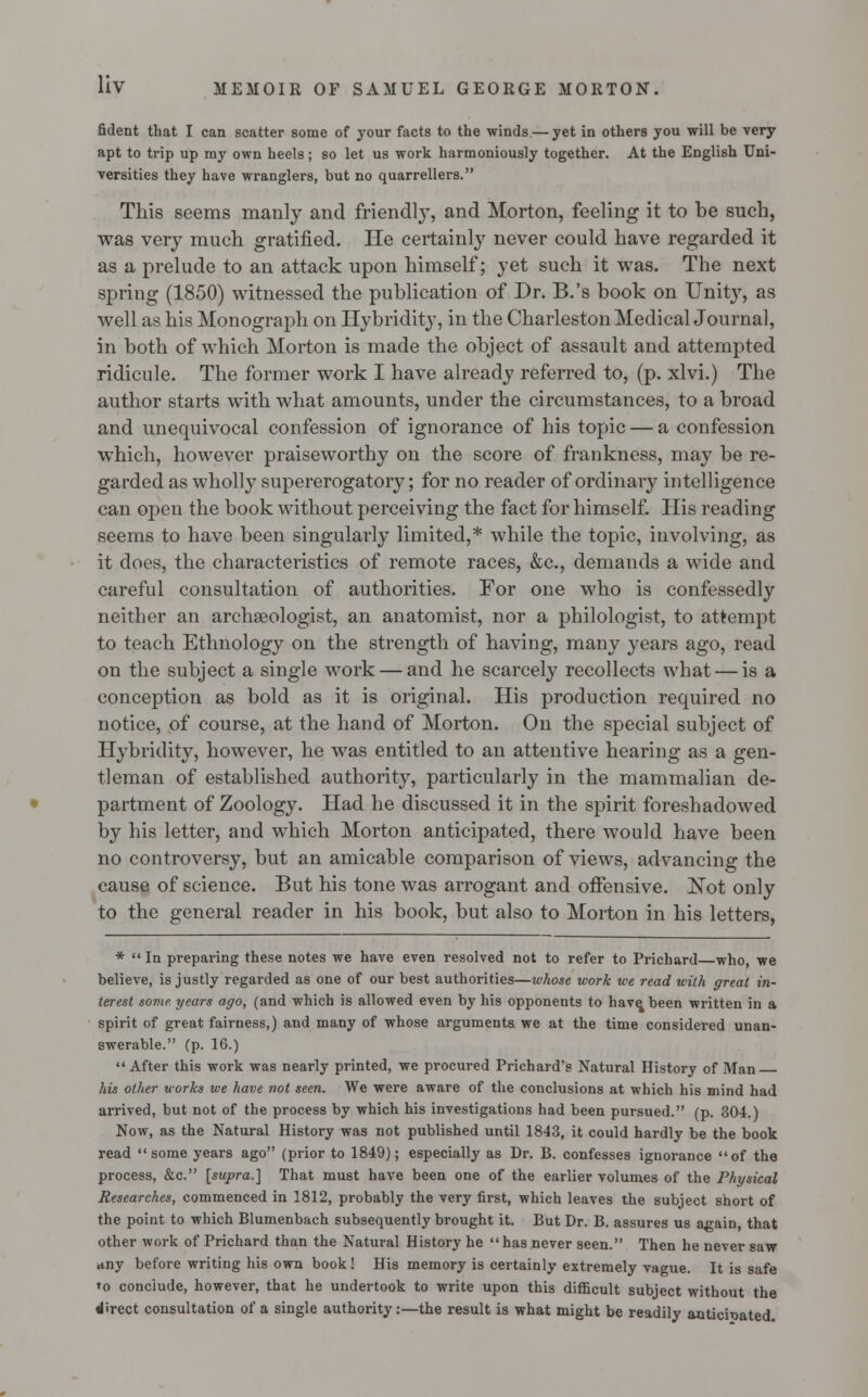 fident that I can scatter some of your facts to the winds — yet in others you will be very apt to trip up my own heels; so let us work harmoniously together. At the English Uni- versities they have wranglers, but no quarrellers. This seems manly and friendly, and Morton, feeling it to be such, was very much gratified. He certainly never could have regarded it as a prelude to an attack upon himself; yet such it was. The next spring (1850) witnessed the publication of Dr. B.'s book on Unity, as well as his Monograph on Hybridity, in the Charleston Medical Journal, in both of which Morton is made the object of assault and attempted ridicule. The former work I have already referred to, (p. xlvi.) The author starts with what amounts, under the circumstances, to a broad and unequivocal confession of ignorance of his topic — a confession which, however praiseworthy on the score of frankness, may be re- garded as wholly supererogatory; for no reader of ordinary intelligence can open the book without perceiving the fact for himself. His reading seems to have been singularly limited,* while the topic, involving, as it does, the characteristics of remote races, &c, demands a wide and careful consultation of authorities. For one who is confessedly neither an archaeologist, an anatomist, nor a philologist, to attempt to teach Ethnology on the strength of having, many years ago, read on the subject a single work — and he scarcely recollects what — is a conception as bold as it is original. His production required no notice, of course, at the hand of Morton. On the special subject of Hybridity, however, he was entitled to an attentive hearing as a gen- tleman of established authority, particularly in the mammalian de- partment of Zoology. Had he discussed it in the spirit foreshadowed by his letter, and which Morton anticipated, there would have been no controversy, but an amicable comparison of views, advancing the cause of science. But his tone was arrogant and offensive. Not only to the general reader in his book, but also to Morton in his letters, *  In preparing these notes we have even resolved not to refer to Prichard who, we believe, is justly regarded as one of our best authorities—whose work we read with great in- terest some, years ago, (and which is allowed even by his opponents to have^ been written in a spirit of great fairness,) and many of whose arguments we at the time considered unan- swerable. (p. 16.)  After this work was nearly printed, we procured Prichard's Natural History of Man his other works we have not seen. We were aware of the conclusions at which his mind had arrived, but not of the process by which his investigations had been pursued. (p. 304.) Now, as the Natural History was not published until 1843, it could hardly be the book read some years ago (prior to 1849); especially as Dr. B. confesses ignorance of the process, &c. [supra.] That must have been one of the earlier volumes of the Physical Researches, commenced in 1812, probably the very first, which leaves the subject short of the point to which Blumenbach subsequently brought it. But Dr. B. assures us agaiD, that other work of Prichard than the Natural History he has never seen. Then he never saw a.ny before writing his own book! His memory is certainly extremely vague. It is safe to conclude, however, that he undertook to write upon this difficult subject without the direct consultation of a single authority:—the result is what might be readily anticipated