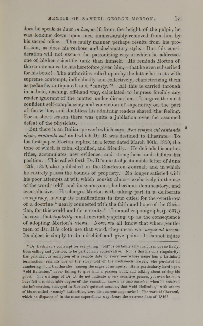 does he speak de haut en has, as if, from the height of the pulpit, he was looking down upon men immeasurably removed from him by his sacred office. This faulty manner perhaps results from his pro- fession, as does his verbose and declamatory style. But this consi- deration will not excuse the patronizing way in which he addresses one of higher scientific rank than himself. He reminds Morton of the countenance he has heretofore given him,—that he even subscribed for his book! The authorities relied upon by the latter he treats with supreme contempt, individually and collectively, characterizing them as pedantic, antiquated, and musty.* All this is carried through in a bold, dashing, off-hand way, calculated to impress forcibly any reader ignorant of the matter under discussion. It argues the most confident self-complacency and conviction of superiority on the part of the writer, and doubtless his admiring readers shared the feeling. For a short season there was quite a jubilation over the assumed defeat of the physicists. But there is an Italian proverb which says, Non sempre chi cantando viene, cantando va! and which Dr. B. was destined to illustrate. To his first paper Morton replied in a letter dated March 30th, 1850, the tone of which is calm, dignified, and friendly. He defends his autho- rities, accumulates new evidence, and strengthens and defines his position. This called forth Dr. B.'s most objectionable letter of June 12th, 1850, also published in the Charleston Journal, and in which he entirely passes the bounds of proprietj\ ~Nq longer satisfied with his poor attempts at wit, which consist almost exclusively in the use of the word old and its synonymes, he becomes denunciatory, and even abusive. He charges Morton with taking part in a deliberate conspiracy, having its ramifications in four cities, for the overthrow of a doctrine  nearly connected with the faith and hope of the Chris- tian, for this world and for eternity. In another paragraph, (p. 507,) he says, that infidelity must inevitably spring up as the consequence of adopting Morton's views. Xow, we all know that when gentle- men of Dr. B.'s cloth use that word, they mean war usque ad necem. Its object is simply to do mischief and give pain. It cannot injure * Dr. Bacbman's contempt for everything  old is certainly very curious in oDe so likely, from calling and position, to be particularly conservative. Nor is this his only singularity. His pertinacious ascription of a remote date to every one whose name has a Latinized termination, reminds one of the story told of the backwoods lawyer, who persisted in numbering  old Cantharides among the sages of antiquity. He is particularly hard upon  old Hellenius, never failing to give him a passing flout, and talking about raising his ghost. The writings of Dr. B. do not indicate a very sensitive person, yet even he must have felt a considerable degree of the sensation known as cutis anserina, when he received the information, conveyed in Morton's quietest manner, that  old Hellenius, with others of his so-called  musty authorities, were his own contemporaries .' The work of Chevreul, which he disposes of in the same supercilious way, bears the extreme date of 1846'