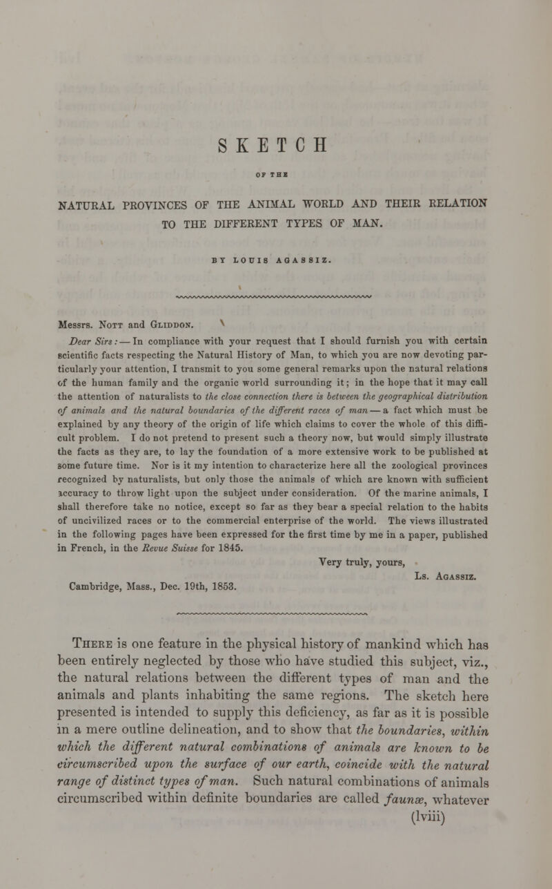 SKETCH NATURAL PROVINCES OF THE ANIMAL WORLD AND THEIR RELATION TO THE DIFFERENT TYPES OF MAN. BY LOUIS AG A S S I Z. Messrs. Nott and Gliddon. ^ Dear Sirs:—In compliance with your request that I should furnish you with certain scientific facts respecting the Natural History of Man, to which you are now devoting par- ticularly your attention, I transmit to you some general remarks upon the natural relations of the human family and the organic world surrounding it; in the hope that it may call the attention of naturalists to the close connection there is between the geographical distribution of animals and the natural boundaries of the different races of man — a fact which must be explained by any theory of the origin of life which claims to cover the whole of this diffi- cult problem. I do not pretend to present such a theory now, but would simply illustrate the facts as they are, to lay the foundation of a more extensive work to be published at some future time. Nor is it my intention to characterize here all the zoological provinces recognized by naturalists, but only those the animals of which are known with sufficient accuracy to throw light upon the subject under consideration. Of the marine animals, I shall therefore take no notice, except so far as they bear a special relation to the habits of uncivilized races or to the commercial enterprise of the world. The views illustrated in the following pages have been expressed for the first time by me in a paper, published in French, in the Revue Suisse for 1845. Very truly, yours, Ls. Agassiz. Cambridge, Mass., Dec. 19th, 1853. There is one feature in the physical history of mankind which has been entirely neglected by those who have studied this subject, viz., the natural relations between the different types of man and the animals and plants inhabiting the same regions. The sketch here presented is intended to supply this deficiency, as far as it is possible in a mere outline delineation, and to show that the boundaries, within which the different natural combinations of animals are known to be circumscribed upon the surface of our earth, coincide with the natural range of distinct types of man. Such natural combinations of animals circumscribed within definite boundaries are called faunse, whatever