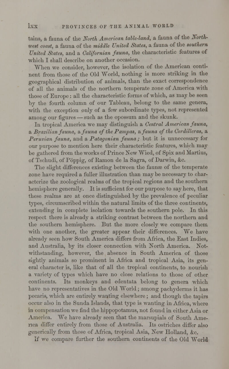 tains, a fauna of the North American table-land, a fauna of the North- west coast, a fauna of the middle United States, a fauna of the southern United States, and a Californian fauna, the characteristic features of which I shall describe on another occasion. When we consider, however, the isolation of the American conti- nent from those of the Old World, nothing is more striking in the geographical distribution of animals, than the exact correspondence of all the animals of the northern temperate zone of America with those of Europe: all the characteristic forms of which, as may be seen by the fourth column of our Tableau, belong to the same genera, with the exception only of a few subordinate types, not represented among our figures — such as the opossum and the skunk. In tropical America we may distinguish a Central American fauna, a Brazilian fauna, a fauna of the Pampas, & fauna of the Cordilleras, a Peruvian fauna, and a Patagonian fauna ; but it is unnecessary for our purpose to mention here their characteristic features, which may be gathered from the works of Prince New Wied, of Spix and Martius, of Tschudi, of Poppig, of Ramon de la Sagra, of Darwin, &c. The slight differences existing between the faunae of the temperate zone have required a fuller illustration than may be necessary to char- acterize the zoological realms of the tropical regions and the southern hemisphere generally. It is sufficient for our purpose to say here, that these realms are at once distinguished by the prevalence of peculiar types, circumscribed within the natural limits of the three continents, extending in complete isolation towards the southern pole. In this respect there is already a striking contrast between the northern and the southern hemisphere. But the more closely we compare them with one another, the greater appear their differences. We have already seen how South America differs from Africa, the East Indies, and Australia, by its closer connection with North America. Not- withstanding, however, the absence in South America of those sightly animals so prominent in Africa and tropical Asia, its gen- eral character is, like that of all the tropical continents, to nourish a variety of types which have no close relations to those of other continents. Its monkeys and edentata belong to genera which have no representatives in the Old World ; among pachyderms it has pecaris, which are entirely wanting elsewhere ; and though the tapirs occur also in the Sunda Islands, that type is wanting in Africa, where in compensation we find the hippopotamus, not found in either Asia or America. We have already seen that the marsupials of South Ame- rica differ entirely from those of Australia. Its ostriches differ also generically from those of Africa, tropical Asia, New Holland, &c. If we compare further the southern continents of the Old World