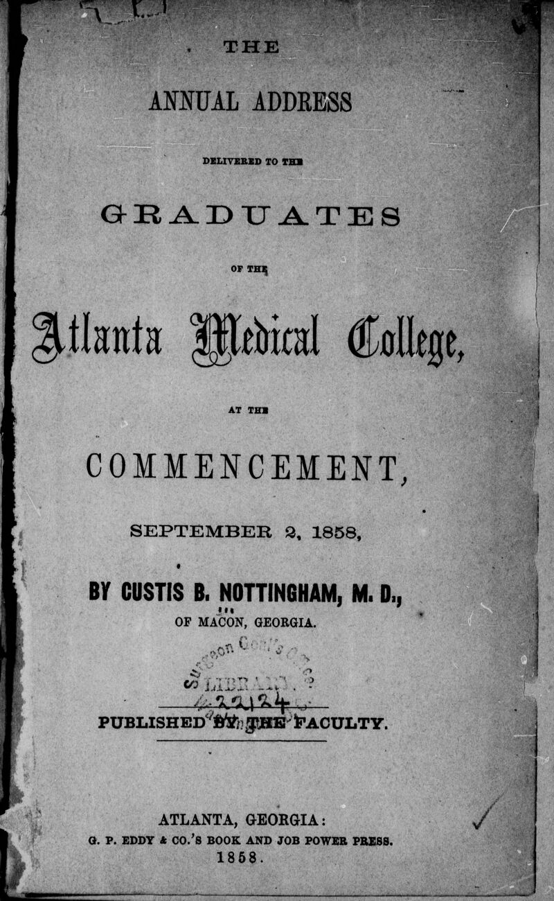 s I-J THE AMUAL ADDKESS DELIVERED TO TB» GEADUATES OF THE tlanta $pbital Allege, AT TH» COMMENCEMENT, SEPTEMBER 2, 1858, BY CUSTIS B. NOTTINGHAM, M. 0,, OF MACON, GEORGIA. puBLiSHED'topiE Faculty. ATLANTA, GEORGIA: Q. P. EDDY 4 CO.'S BOOK AND JOB POWER PBESS. 1858. /