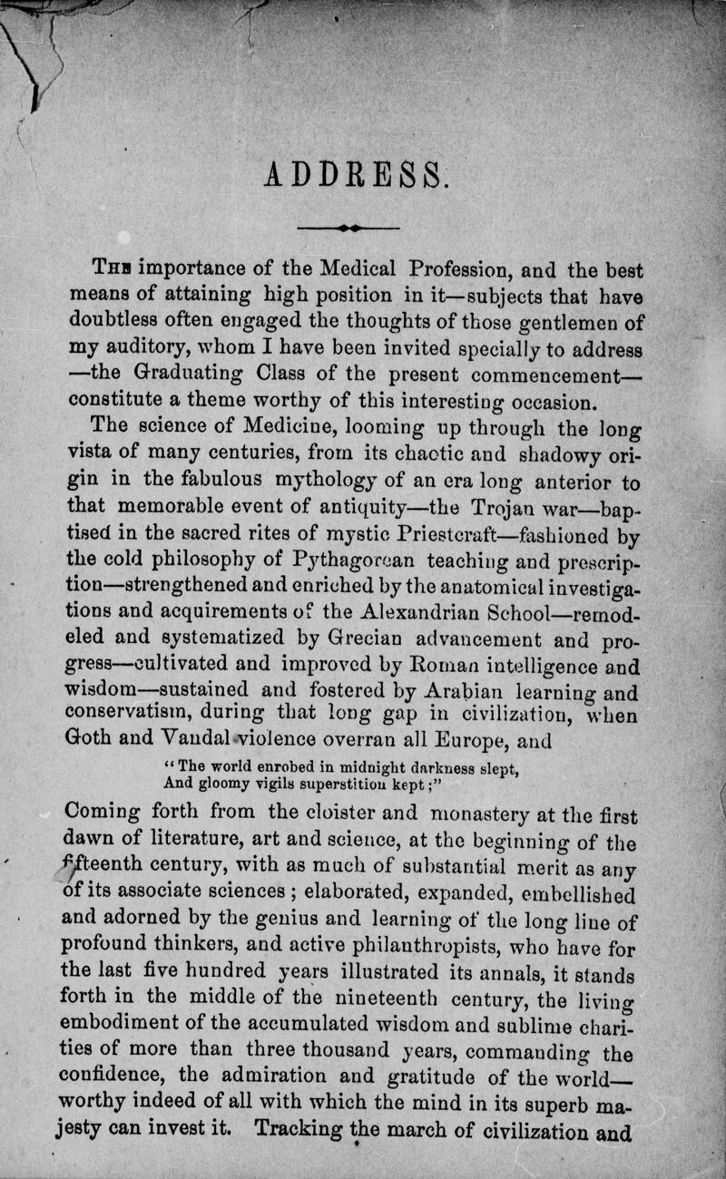 I I ADDRESS Thh importance of the Medical Profession, and the best means of attaining high position in it—subjects that have doubtless often engaged the thoughts of those gentlemen of my auditory, whom I have been invited specially to address —the Graduating Class of the present commencement— constitute a theme worthy of this interesting occasion. The science of Medicine, looming up through the long vista of many centuries, from its chaotic and shadowy ori- gin in the fabulous mythology of an era long anterior to that memorable event of antiquity—the Trojan war—bap- tised in the sacred rites of mystic Priestcraft—fashioned by the cold philosophy of Pythagorean teaching and prescrip- tion—strengthened and enriched by the anatomical investiga- tions and acquirements of the Alexandrian School—remod- eled and systematized by Grecian advancement and pro- gress—cultivated and improved by Roman intelligence and wisdom—sustained and fostered by Arabian learning and conservatism, during that long gap in civilization, when Goth and Vandal .violence overran all Europe, and  The world enrobed in midnight darkness slept, And gloomy vigils superstition kept; Coming forth from the cloister and monastery at the first dawn of literature, art and science, at the beginning of the •^fteenth century, with as much of substantial merit as any of its associate sciences ; elaborated, expanded, embellished and adorned by the genius and learning of the long line of profound thinkers, and active philanthropists, who have for the last five hundred years illustrated its annals, it stands forth in the middle of the nineteenth century, the living embodiment of the accumulated wisdom and sublime chari- ties of more than three thousand years, commaudino- the confidence, the admiration and gratitude of the world worthy indeed of all with which the mind in its superb ma- jesty can invest it. Tracking the march of civilization and