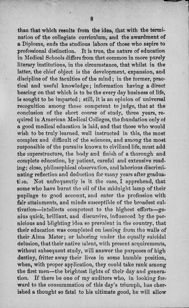 than that which results from the idea, that with the termi- nation of the collegiate curriculum, and the awardment of a Diploma, ends the studious labors of those who aspire to professional distinction. It is true, the nature of education in Medical Schools differs from that common in more purely literary institutions, in the circumstance, that whilst in the latter, the chief object is the development, expansion, and discipline of the faculties of the mind; in the former, prac- tical and useful knowledge; information having a direct bearing on that which is to be the every day business of life, is sought to be imparted; still, it is an opinion of universal recognition among those competent to judge, that at the conclusion of the short course of study, three years, re- quired in American Medical Colleges, the foundation only of a good medical education is laid, and that those who would wish to be truly learned, well instructed in this, the most complex and difficult of the sciences, and among the most responsible of the pursuits known to civilized life, must add the superstructure, the body and finish of a thorough and complete education, by patient, careful and extensive read- ing; close, philosophical observation, and laborious discrimi- nating reflection and deduction for many years after gradua- tion. Not unfrequently is it the case, I apprehend, that some who have burnt the oil of the midnight lamp of their pupilage to good account, and enter the profession with fair attainments, and minds susceptible of the broadest cul- tivation—intellects competent to the highest efforts—ge- nius quick, brilliant, and discursive, influenced by the per- nicious and blighting idea so prevalent in the country, that their education was completed on issuing from the walls of their Alma Mater; or laboring under the equally suicidal delusion, that their native talent, with present acquirements, without subsequent study, will answer the purposes of high destiny, fritter away their lives in some humble position, when, with proper application, they could take rank among the first men—the brightest lights of their day and genera- tion. If there be one of my auditors who, in looking for- ward to the consummation of this day's triumph, has cher- ished a thought so fatal to his ultimate good, he will allow