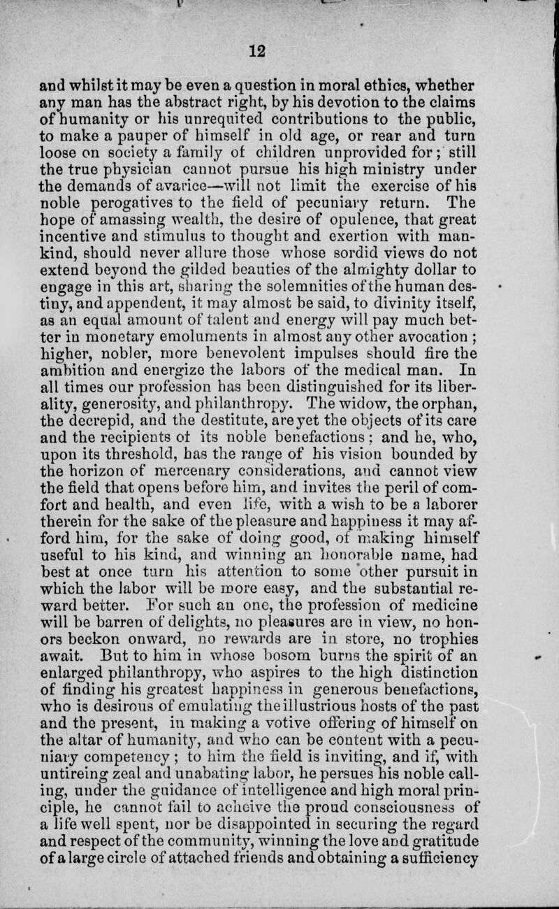 and whilst it may be even a question in moral ethics, whether any man has the abstract right, by his devotion to the claims of humanity or his unrequited contributions to the public, to make a pauper of himself in old age, or rear and turn loose on society a family ot children unprovided for; still the true physician Cannot pursue his high ministry under the demands of avarice—will not limit the exercise of his noble perogatives to the field of pecuniary return. The hope of amassing wealth, the desire of opulence, that great incentive and stimulus to thought and exertion with man- kind, should never allure those whose sordid views do not extend beyond the gilded beauties of the almighty dollar to engage in this art, sharing the solemnities of the human des- tiny, and appendeut, it may almost be said, to divinity itself, as an equal amount of talent and energy will pay much bet- ter in monetary emoluments in almost any other avocation ; higher, nobler, more benevolent impulses should fire the ambition and energize the labors of the medical man. In all times our profession has been distinguished for its liber- ality, generosity, and philanthropy. The widow, the orphan, the decrepid, and the destitute, are yet the objects of its care and the recipients ot its noble benefactions ; and he, who, upon its threshold, has the range of his vision bounded by the horizon of mercenary considerations, and cannot view the field that opens before him, and invites the peril of com- fort and health, and even life, with a wish to be a laborer therein for the sake of the pleasure and happiness it may af- ford him, for the sake of doing good, of making himself useful to his kind, and winning an honorable name, had best at once turn his attention to some other pursuit in which the labor will be more easy, and the substantial re- ward better. For such an one, the profession of medicine will be barren of delights, no pleasures are in view, no hon- ors beckon onward, no rewards are in store, no trophies await. But to him in whose bosom burns the spirit of an enlarged philanthropy, who aspires to the high distinction of finding his greatest happiness in generous benefactions, who is desirous of emulating the illustrious hosts of the past and the present, in making a votive offering of himself on the altar of humanity, and who can be content with a pecu- niary competency ; to him the field is inviting, and if, with untireing zeal and unabating labor, he persues his noble call- ing, under the guidance of intelligence and high moral prin- ciple, he cannot fail to acheive the proud consciousness of a life well spent, nor be disappointed in securing the regard and respect of the community, winning the love and gratitude of a large circle of attached friends and obtaining a sufficiency