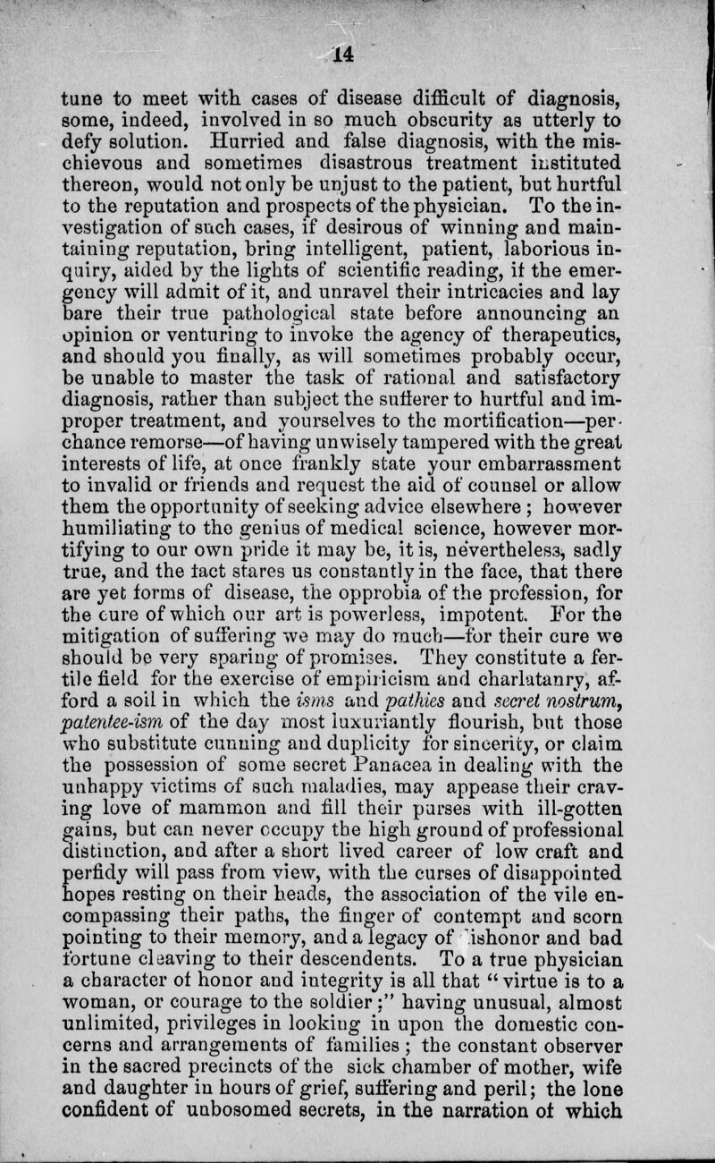 tune to meet with cases of disease difficult of diagnosis, some, indeed, involved in so much obscurity as utterly to defy solution. Hurried and false diagnosis, with the mis- chievous and sometimes disastrous treatment instituted thereon, would not only be unjust to the patient, but hurtful to the reputation and prospects of the physician. To the in- vestigation of such cases, if desirous of winning and main- taining reputation, bring intelligent, patient, laborious in- quiry, aided by the lights of scientific reading, it the emer- gency will admit of it, and unravel their intricacies and lay bare their true pathological state before announcing an opinion or venturing to invoke the agency of therapeutics, and should you finally, as will sometimes probably occur, be unable to master the task of rational and satisfactory diagnosis, rather than subject the suflerer to hurtful and im- proper treatment, and yourselves to the mortification—per- chance remorse—of having unwisely tampered with the great interests of life, at once frankly state your embarrassment to invalid or friends and request the aid of counsel or allow them the opportunity of seeking advice elsewhere ; however humiliating to the genius of medical science, however mor- tifying to our own pride it may be, it is, nevertheless, sadly true, and the tact stares us constantly in the face, that there are yet forms of disease, the opprobia of the profession, for the cure of which our art is powerless, impotent For the mitigation of suffering we may do much—for their cure we should be very sparing of promises. They constitute a fer- tile field for the exercise of empiricism and charlatanry, af- ford a soil in which the isms and pathies and secret nostrum, patentee-ism of the day most luxuriantly flourish, but those who substitute cunning and duplicity for sincerity, or claim the possession of some secret Panacea in dealing with the unhappy victims of such maladies, may appease their crav- ing love of mammon and fill their purses with ill-gotten gains, but can never occupy the high ground of professional distinction, and after a short lived career of low craft and perfidy will pass from view, with the curses of disappointed hopes resting on their heads, the association of the vile en- compassing their paths, the finger of contempt and scorn pointing to their memory, and a legacy of .ishonor and bad fortune cleaving to their descendents. To a true physician a character of honor and integrity is all that  virtue is to a woman, or courage to the soldier : having unusual, almost unlimited, privileges in looking iu upon the domestic con- cerns and arrangements of families ; the constant observer in the sacred precincts of the sick chamber of mother, wife and daughter in hours of grief, suffering and peril; the lone confident of unbosomed secrets, in the narration of which