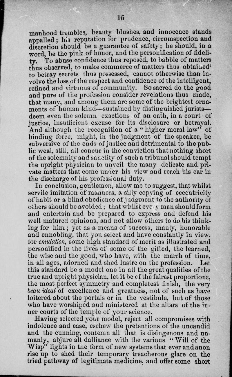 manhood trembles, beauty blushes, and innocence stands appalled; hi3 reputation for prudence, circumspection and discretion should be a guarantee of safety; he should, in a word, be the pink of honor, and the personification of fideli- ty. To abuse confidence thus reposed, to babble of matters thus observed, to make commerce of matters thus obtained' to betray secrets thus possessed, cannot otherwise than in- volve the loss of the respect and confidence ot the intelligent, refined and virtuous of community. So sacred do the good and pure of the profession consider revelations thus made, that many, and among them are some of the brightest orna- ments of human kind—sustained by distinguished jurists— deem even the solemn exactions of an oath, in a court of justice, insuflicient excuse for its disclosure or betrayal. And although the recognition of a  higher moral law of binding force, might, in the judgment of the speaker, be subversive of the ends of justice and detrimental to the pub- lic weal, still, all concur in the conviction that nothing short of the solemnity and sanctity of such a tribunal should tempt the upright physician to unveil the many delicate and pri- vate matters that come under his view and reach his ear in the discharge of his professional duty. In conclusion, gentlemen, allow me to suggest, that whilst servile imitation of manners, a silly copying of eccentricity of habit or a blind obedience of judgment to the authority of others should be avoided; that whilst eve y man should form and entertain and be prepared to express and defend his well matured opinions, and not allow others to do his think- ing for him ; yet as a means of success, manly, honorable and ennobling, that you select and have constantly in view, tor emulation, some high standard of merit as illustrated and personified in the lives of some of the gifted, the learned, the wise and the good, who have, with the march of time, in all ages, adorned and shed lustre on the profession. Let this standard be a model one in all the great qualities of the true and upright physician, let it be of the fairest proportions, the most perfect symmetry and completest finish, the very beau ideal of excellence and greatness, not of such as have loitered about the portals or in the vestibule, but of those who have worshiped and ministered at the altars of the in- ner courts of the temple of your science. Having selected your model, reject all compromises with indolence and ease, eschew the pretentions of the uncandid and the cunning, contemn all that is disingenous and un- manly, abjure all dalliance with the various Will of the Wisp lights in the form of new systems that everandanon rise up to shed their temporary treacherous glare on the tried pathway of legitimate medicine, and offer some short