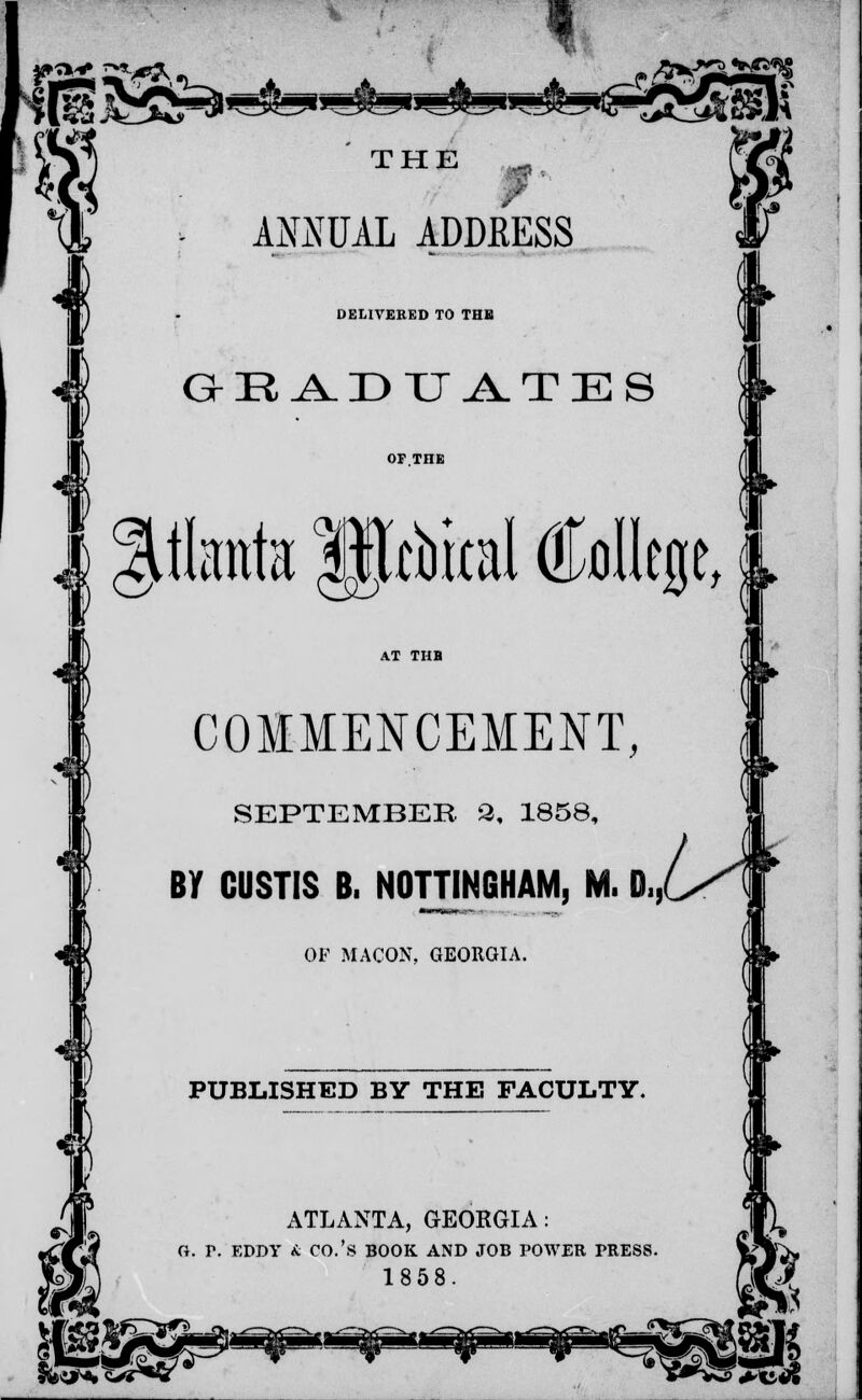 » THE „, , ANNUAL ADDRESS DELIVERED TO THE GEADUATE8 .fata Mtbital College, COMMENCEMENT, SEPTEMBER. 8, 1858 By CUSTIS B. NOTTINGHAM, M. D,, OF MACON, GEORGIA PUBLISHED BY THE FACULTY ATLANTA, GEORGIA: (i. T. EDDY & CO.'S BOOK AND JOB POWER PRESS. 1858. huK