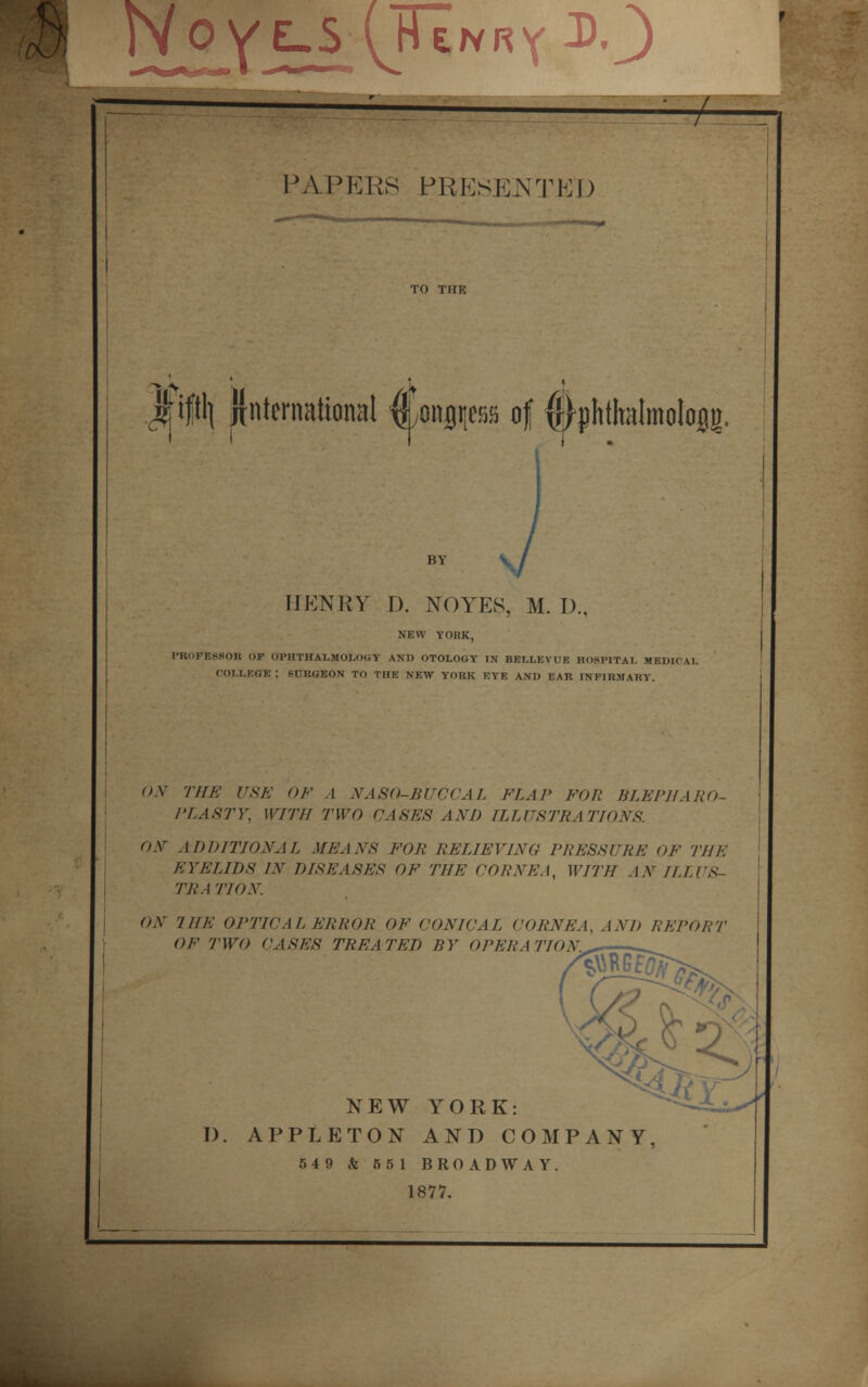 PAPERS PRESENTED TO THE jfift'l {International ^onjfps of ^phthalmolojg. HENRY D. NO YES, M. I)., NEW YORK, PROFESSOR OF OPHTHALMOLOGY AND OTOLOGY IN BELLEVUE HOSPITAL MEDICAL OOI.LEOB ; SURGEON TO THE NEW YORK EYE AND EAR INFIRMARY. ON THE USE OE A NASO-BUCCAL FLAP FOR BLEPHARO- PLA STY, WITH TWO CASES AND ILLUSTRATIONS. ON ADDITIONAL MEANS FOR RELIEVING PRESSURE OF THE EYELIDS IN DISEASES OF THE CORNEA, WITH AN ILL I S- TRA TION. ON THE OPTICAL ERROR OF CONICAL CORNEA, AND REPORT OF TWO CASES TREA TED BY OPERA TION.^ NEW YORK: D. APPLETON AND COMPANY, 549 & 55 1 BROADWAY. 1877.