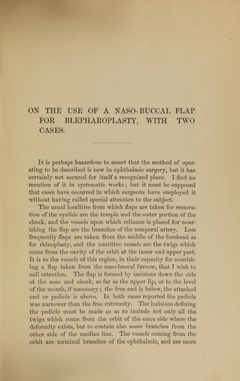 ON THE USE OF A NASO-BUCCAL FLAP FOR BLEPHAROPLASTY, WITH TWO CASES. It is perhaps hazardous to assert that the method of oper- ating to be described is new in ophthalmic surgery, but it has certainly not secured for itself a recognized place. I find no mention of it in systematic works; but it must be supposed that cases have occurred in which surgeons have employed it without having called special attention to the subject. The usual localities from which flaps are taken for restora- tion of the eyelids are the temple and the outer portion of the cheek, and the vessels upon which reliance is placed for nour- ishing the flap are the branches of the temporal artery. Less frequently flaps are taken from the middle of the forehead as for rhinoplasty, and the nutritive vessels are the twigs which come from the cavity of the orbit at the inner and upper part. It is to the vessels of this region, in their capacity for nourish- ing a flap taken from the naso-buccal furrow, that I wish to call attention. The flap is formed by incisions down the side of the nose and cheek, as far as the upper lip, or to the level of the mouth, if necessary; the free end is below, the attached end or pedicle is above. In both cases reported the pedicle was narrower than the free extremity. The incisions defining the pedicle must be made so as to include not only all the twigs which come from the orbit of the same side where the deformity exists, but to contain also some branches from the other side of the median line. The vessels coming from the orbit are terminal branches of the ophthalmic, and are more