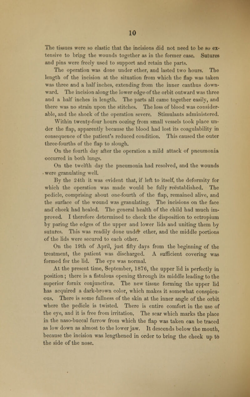The tissues were so elastic that the incisions did not need to be so ex- tensive to brijig the wounds together as in the former case. Sutures and pins were freely used to support and retain the parts. The operation was done under ether, and lasted two hours. The length of the incision at the situation from which the flap was taken was three and a half inches, extending from the inner canthus down- ward. The incision along the lower edge of the orbit outward was three and a half inches in length. The parts all came together easily, and there was no strain upon the stitches. The loss of blood was consider- able, and the shock of the operation severe. Stimulants administered. Within twenty-four hours oozing from small vessels took place un- der the flap, apparently because the blood had lost its coagulability in consequence of the patient's reduced condition. This caused the outer three-fourths of the flap to slough. On the fourth day after the operation a mild attack of pneumonia occurred in both lungs. On the twelfth day the pneumonia had resolved, and the wounds • were granulating well. By the 24th it was evident that, if left to itself, the deformity for which the operation was made would be fully reestablished. The pedicle, comprising about one-fourth of the flap, remained alive, and the surface of the wound was granulating. The incisions on the face and cheek had healed. The general health of the child had much im- proved. I therefore determined to check the disposition to ectropium by paring the edges of the upper and lower lids and uniting them by sutures. This was readily done undeV ether, and the middle portions of the lids were secured to each other. On the 19th of April, just fifty days from the beginning of the treatment, the patient was discharged. A sufficient covering was formed for the lid. The eye was normal. At the present time, September, 1876, the upper lid is perfectly in position; there is a fistulous opening through its middle leading to the superior fornix conjunctivas. The new tissue forming the upper lid has acquired a dark-brown color, which makes it somewhat conspicu- ous. There is some fullness of the skin at the inner angle of the orbit where the pedicle is twisted. There is entire comfort in the use of the eye, and it is free from irritation. The scar which marks the place in the naso-buccal furrow from which the flap was taken can be traced as low down as almost to the lower jaw. It descends below the mouth, because the incision was lengthened in order to bring the cheek up to the side of the nose.