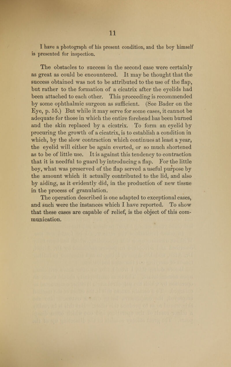 I have a photograph of his present condition, and the hoy himself is presented for inspection. The obstacles to success in the second case were certainly as great as could be encountered. It may be thought that the success obtained was not to be attributed to the use of the flap, but rather to the formation of a cicatrix after the eyelids had been attached to each other. This proceeding is recommended by some ophthalmic surgeon as sufficient. (See Bader on the Eye, p. 55.) But while it may serve for some cases, it cannot be adequate for those in which the entire forehead has been burned and the skin replaced by a cicatrix. To form an eyelid by procuring the growth of a cicatrix, is to establish a condition in which, by the slow contraction which continues at least a year, the eyelid will either be again everted, or so much shortened as to be of little use. It is against this tendency to contraction that it is needful to guard by introducing a flap. For the little boy, what was preserved of the flap served a useful purpose by the amount which it actually contributed to the lid, and also by aiding, as it evidently did, in the production of new tissue in the process of granulation. The operation described is one adapted to exceptional cases, and such were the instances which I have reported. To show that these cases are capable of relief, is the object of this com- munication.