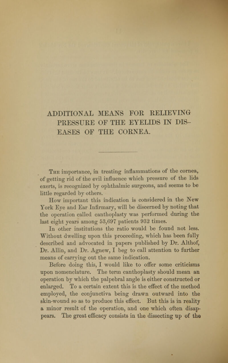 ADDITIONAL MEANS FOR RELIEVING PRESSURE OF THE EYELIDS IN DIS- EASES OF THE CORNEA. The importance, in treating inflammations of the cornea, of getting rid of the evil influence which pressure of the lids exerts, is recognized by ophthalmic surgeons, and seems to be little regarded by others. How important this indication is considered in the New York Eye and Ear Infirmary, will be discerned by noting that the operation called canthoplasty was performed during the last eight years among 53,G97 patients 932 times. In other institutions the ratio would be found not less. Without dwelling upon this proceeding, which has been fully described and advocated in papers published by Dr. Althof, Dr. Allin, and Dr. Agnew, I beg to call attention to further means of carrying out the same indication. Before doing this, I would like to offer some criticisms upon nomenclature. The term canthoplasty should mean an operation by which the palpebral angle is either constructed or enlarged. To a certain extent this is the effect of the method employed, the conjunctiva being drawn outward into the skin-wound so as to produce this efiect. But this is in reality a minor result of the operation, and one which often disap- pears. The great efficacy consists in the dissecting up of the