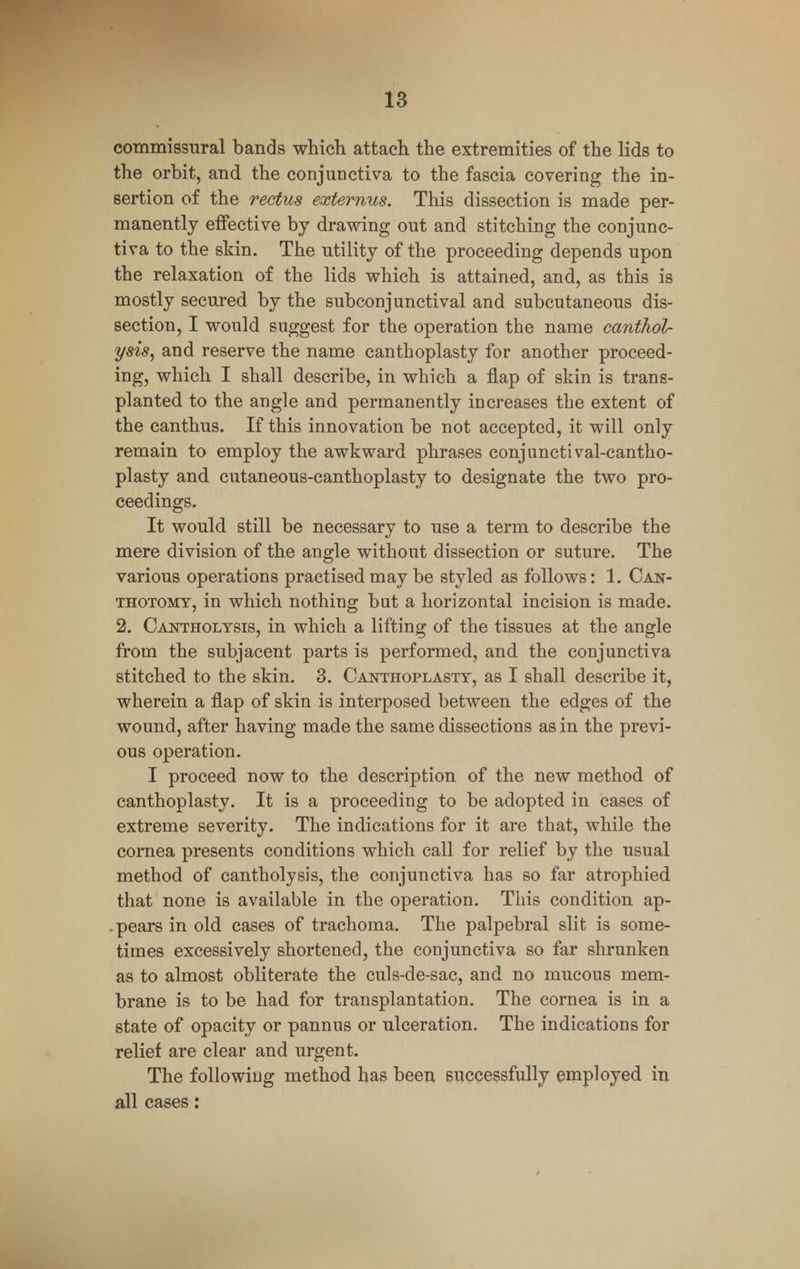 commissural bands which attach the extremities of the lids to the orbit, and the conjunctiva to the fascia covering the in- sertion of the rectus externus. This dissection is made per- manently effective by drawing out and stitching the conjunc- tiva to the skin. The utility of the proceeding depends upon the relaxation of the lids which is attained, and, as this is mostly secured by the subconjunctival and subcutaneous dis- section, I would suggest for the operation the name canthol- ysis, and reserve the name canthoplasty for another proceed- ing, which I shall describe, in which a flap of skin is trans- planted to the angle and permanently increases the extent of the canthus. If this innovation be not accepted, it will only remain to employ the awkward phrases conjunct! val-cantho- plasty and cutaneous-canthoplasty to designate the two pro- ceedings. It would still be necessary to use a term to describe the mere division of the angle without dissection or suture. The various operations practised may be styled as follows: 1. Can- thotomt, in which nothing but a horizontal incision is made. 2. Cantholysis, in which a lifting of the tissues at the angle from the subjacent parts is performed, and the conjunctiva stitched to the skin. 3. Canthoplasty, as I shall describe it, wherein a flap of skin is interposed between the edges of the wound, after having made the same dissections as in the previ- ous operation. I proceed now to the description of the new method of canthoplasty. It is a proceeding to be adopted in cases of extreme severity. The indications for it are that, while the cornea presents conditions which call for relief by the usual method of cantholysis, the conjunctiva has so far atrophied that none is available in the operation. This condition ap- . pears in old cases of trachoma. The palpebral slit is some- times excessively shortened, the conjunctiva so far shrunken as to almost obliterate the culs-de-sac, and no mucous mem- brane is to be had for transplantation. The cornea is in a state of opacity or pannus or ulceration. The indications for relief are clear and urgent. The following method has been successfully employed in all cases: