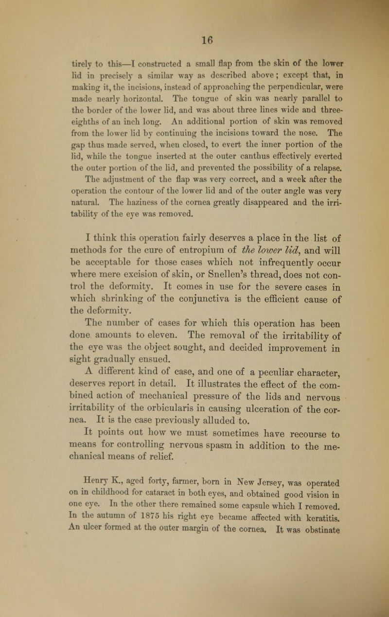 tirelv to this—I constructed a small flap from the skin of the lower lid in precisely a similar way as described above; except that, in making it, the incisions, instead of approaching the perpendicular, were made nearly horizontal. The tongue of skin was nearly parallel to the border of the lower lid, and was about three lines wide and three- eighths of an inch long. An additional portion of skin was removed from the lower lid by continuing the incisions toward the nose. The gap thus made served, when closed, to evert the inner portion of the lid, while the tongue inserted at the outer canthus effectively everted the outer portion of the lid, and prevented the possibility of a relapse. The adjustment of the flap was very correct, and a week after the operation the contour of the lower lid and of the outer angle was very natural. The haziness of the cornea greatly disappeared and the irri- tability of the eye was removed. I think this operation fairly deserves a place in the list of methods for the cure of en tropin ni of the lower lid, and will be acceptable for those cases which not infrequently occur where mere excision of skin, or Snellen's thread, does not con- trol the deformity. It comes in use for the severe cases in which shrinking of the conjunctiva is the efficient cause of the deformity. The number of cases for which this operation has been done amounts to eleven. The removal of the irritability of the eye was the object sought, and decided improvement in sight gradually ensued. A different kind of case, and one of a peculiar character, deserves report in detail. It illustrates the effect of the com- bined action of mechanical pressure of the lids and nervous irritability of the orbicularis in causing ulceration of the cor- nea. It is the case previously alluded to. It points out how we must sometimes have recourse to means for controlling nervous spasm in addition to the me- chanical means of relief. Henry K., aged forty, farmer, born in New Jersey, was operated on in childhood for cataract in both eyes, and obtained good vision in one eye. In the other there remained some capsule which I removed. In the autumn of 1875 his right eye became affected with keratitis. An ulcer formed at the outer margin of the cornea. It was obstinate