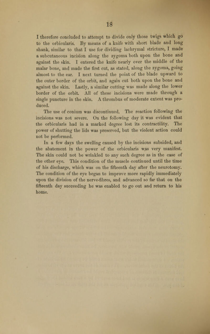 I therefore concluded to attempt to divide only those twigs which go to the orbicularis. By means of a knife with short blade and long shank, similar to that I use for dividing lachrymal stricture, I made a subcutaneous incision along the zygoma both upon the bone and against the skin. I entered the knife nearly over the middle of the malar bone, and made the first cut, as stated, along the zygoma, going almost to the ear. I next turned the point of the blade upward to the outer border of the orbit, and again cut both upon the bone and against the skin. Lastly, a similar cutting was made along the lower border of the orbit. All of these incisions were made through a single puncture in the skin. A thrombus of moderate extent was pro- duced. The use of conium was discontinued. The reaction following the incisions was not severe. On the following day it was evident that the orbicularis had in a marked degree lost its contractility. The power of shutting the lids was preserved, but the violent action could not be performed. In a few days the swelling caused by the incisions subsided, and the abatement in the power of the orbicularis was very manifest. The skin could not be wrinkled to any such degree as in the case of the other eye. This condition of the muscle continued until the time of his discharge, which was on the fifteenth day after the neurotomy. The condition of the eye began to improve more rapidly immediately upon the division of the nerve-fibres, and advanced so far that on the fifteenth day succeeding he was enabled to go out and return to his home.