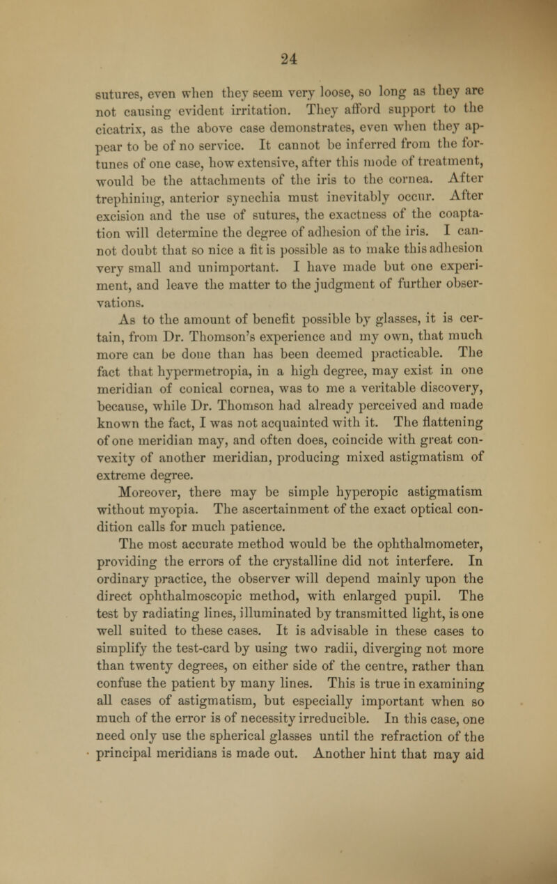 sutures, even when they seem very loose, so long as they are not causing evident irritation. They afford support to the cicatrix, as the above case demonstrates, even when they ap- pear to be of no service. It cannot be inferred from the for- tunes of one case, how extensive, after this mode of treatment, would be the attachments of the iris to the cornea. After trephining, anterior synechia must inevitably occur. After excision and the use of sutures, the exactness of the coapta- tion will determine the degree of adhesion of the iris. I can- not doubt that so nice a tit is possible as to make this adhesion very small and unimportant. I have made but one experi- ment, and leave the matter to the judgment of further obser- vations. As to the amount of benefit possible by glasses, it is cer- tain, from Dr. Thomson's experience and my own, that much more can be done than has been deemed practicable. The fact that hypermetropia, in a high degree, may exist in one meridian of conical cornea, was to me a veritable discovery, because, while Dr. Thomson had already perceived and made known the fact, I was not acquainted with it. The flattening of one meridian may, and often does, coincide with great con- vexity of another meridian, producing mixed astigmatism of extreme degree. Moreover, there may be simple hyperopic astigmatism without myopia. The ascertainment of the exact optical con- dition calls for much patience. The most accurate method would be the ophthalmometer, providing the errors of the crystalline did not interfere. In ordinary practice, the observer will depend mainly upon the direct ophthalmoscopic method, with enlarged pupil. The test by radiating lines, illuminated by transmitted light, is one well suited to these cases. It is advisable in these cases to simplify the test-card by using two radii, diverging not more than twenty degrees, on either side of the centre, rather than confuse the patient by many lines. This is true in examining all cases of astigmatism, but especially important when so much of the error is of necessity irreducible. In this case, one need only use the spherical glasses until the refraction of the principal meridians is made out. Another hint that may aid