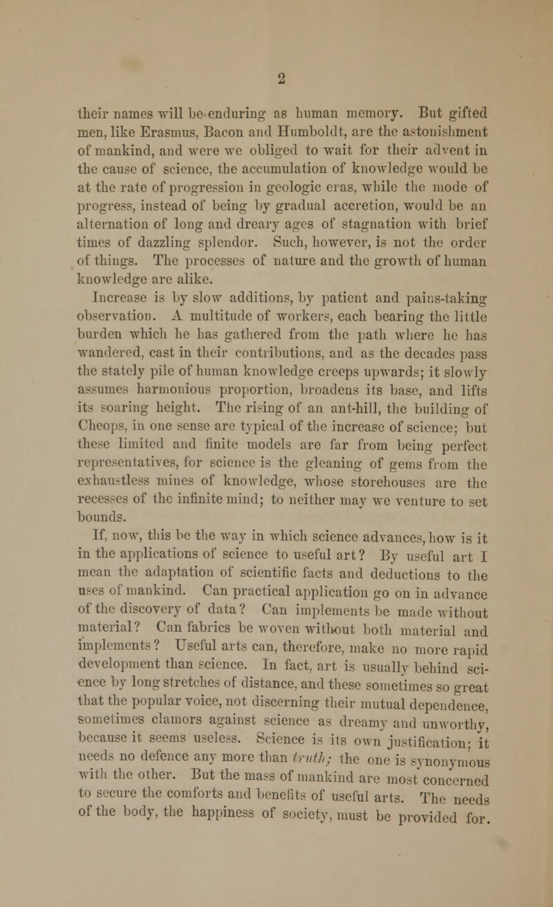 their names will be enduring- as human memory. But gifted men, like Erasmus, Bacon and Humboldt, are the astonishment of mankind, and were \ve obliged to wait for their advent in the cause of science, the accumulation of knowledge would be at the rate of progression in geologic eras, while the mode of progress, instead of being by gradual accretion, would be an alternation of long and dreary ages of stagnation with brief times of dazzling splendor. Such, however, is not the order of things. The processes of nature and the growth of human knowledge arc alike. Increase is by slow additions, by patient and pains-taking observation. A multitude of workers, each bearing the little burden which he has gathered from the path where he has wandered, cast in their contributions, and as the decades pass the stately pile of human knowledge creeps upwards; it slowly assumes harmonious proportion, broadens its base, and lifts its soaring height. The rising of an ant-hill, the building of Cheops, in one sense are typical of the increase of science; but these limited and finite models are far from being perfect representatives, for science is the gleaning of gems from the exhamtless mines of knowledge, whose storehouses are the recesses of the infinite mind; to neither may we venture to set bounds. If, now, this be the way in which science advances, how is it in the applications of science to useful art ? By useful art I mean the adaptation of scientific facts and deductions to the uses of mankind. Can practical application go on in advance of the discovery of data? Can implements be made without material? Can fabrics be woven without both material and implements ? Useful arts can, therefore, make no more rapid development than science. In fact, art is usually behind sci- ence by long stretches of distance, and these sometimes so great that the popular voice, not discerning their mutual dependence, sometimes clamors against science as dreamy and unworthy', because it seems useless. Science is its own justification: it needs no defence any more than truth; the one is synonymous with the other. But the mass of mankind are most concerned to secure the comforts and benefits of useful arts. The needs of the body, the happiness of society, must be provided for.