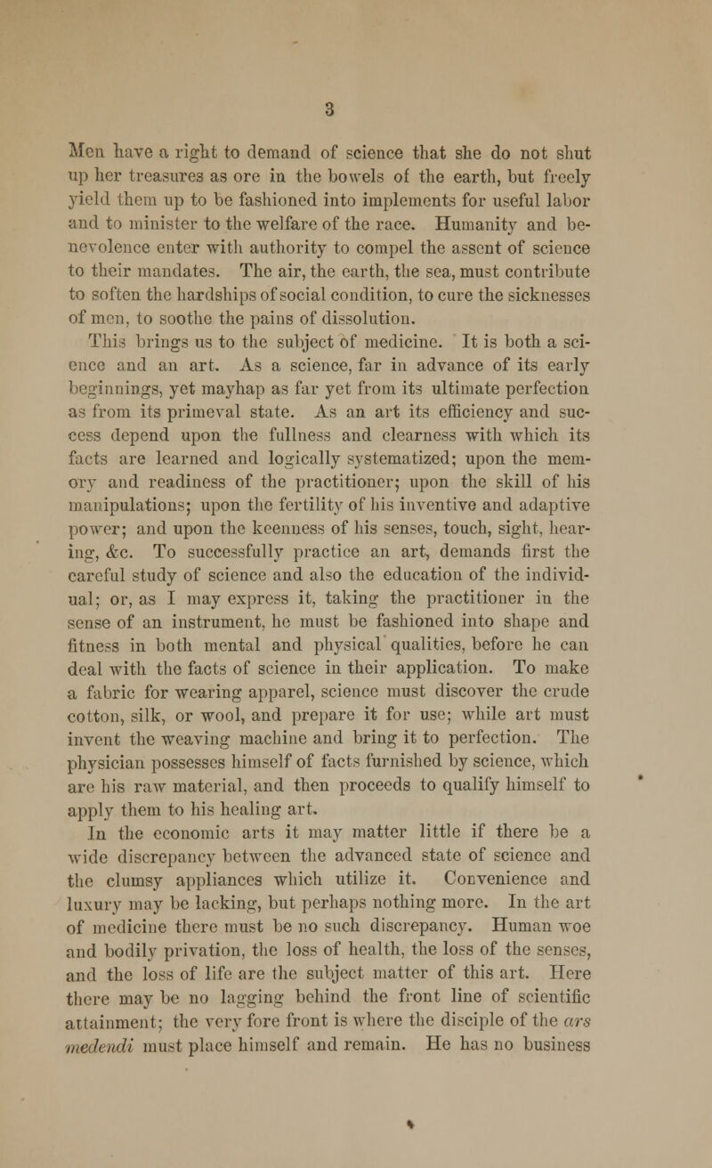 Men have a right to demand of science that she do not shut up her treasures as ore in the bowels of the earth, but freely yield them up to be fashioned into implements for useful labor and to minister to the welfare of the race. Humanity and be- nevolence enter with authority to compel the assent of science to their mandates. The air, the earth, the sea, must contribute to soften the hardships of social condition, to cure the sicknesses of men, to soothe the pains of dissolution. This brings us to the subject of medicine. It is both a sci- ence and an art. As a science, far in advance of its early beginnings, yet mayhap as far yet from its ultimate perfection as from its primeval state. As an art its efficiency and suc- cess depend upon the fullness and clearness with which its facts are learned and logically systematized; upon the mem- ory and readiness of the practitioner; upon the skill of his manipulations; upon the fertility of his inventive and adaptive power; and upon the keenness of his senses, touch, sight, hear- ing, <fcc. To successfully practice an art, demands first the careful study of science and also the education of the individ- ual; or, as I may express it, taking the practitioner in the sense of an instrument, he must be fashioned into shape and fitness in both mental and physical qualities, before he can deal with the facts of science in their application. To make a fabric for wearing apparel, science must discover the crude cotton, silk, or wool, and prepare it for use; while art must invent the weaving machine and bring it to perfection. The physician possesses himself of facts furnished by science, which are his raw material, and then proceeds to qualify himself to apply them to his healing art. In the economic arts it may matter little if there be a wide discrepancy between the advanced state of science and the clumsy appliances which utilize it. Convenience and luxury may be lacking, but perhaps nothing more. In the art of medicine there must be no such discrepancy. Human woe and bodily privation, the loss of health, the loss of the senses, and the loss of life are the subject matter of this art. Here there may be no lagging behind the front line of scientific attainment; the very fore front is where the disciple of the ars medendi must place himself and remain. He has no business