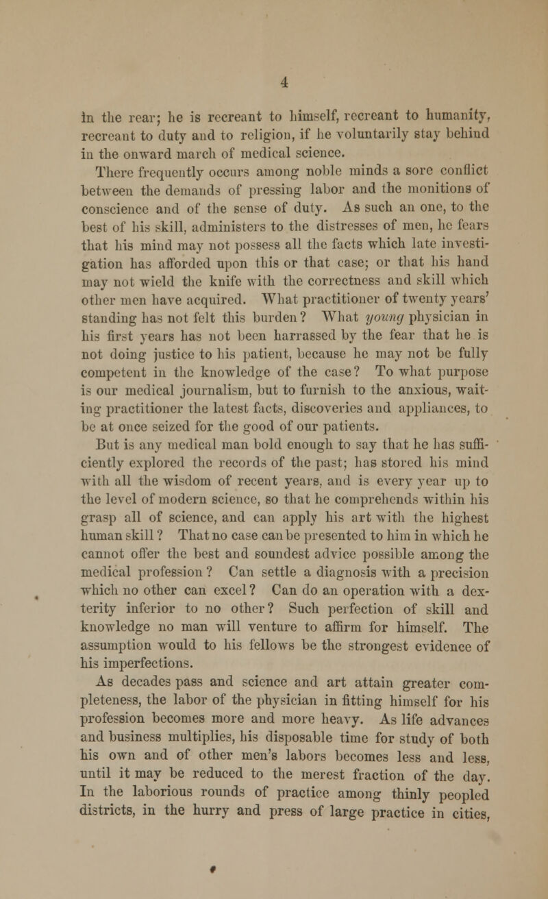 recreant to duty and to religion, if he voluntarily stay behind in the onward march of medical science. There frequently occurs among noble minds a sore conflict between the demands of pressing labor and the monitions of conscience and of the sense of duty. As such an one, to the best of his skill, administers to the distresses of men, he fears that his mind may not possess all the facts which late investi- gation has afforded upon this or that case; or that his hand may not wield the knife with the correctness and skill which other men have acquired. What practitioner of twenty years' standing has not felt this burden? What young physician in his first years has not been harrassed by the fear that he is not doing justice to his patient, because he may not be fully competent in the knowledge of the case? To what purpose is our medical journalism, but to furnish to the anxious, wait- ing practitioner the latest facts, discoveries and appliances, to be at once seized for the good of our patients. But is any medical man bold enough to say that he has suffi- ciently explored the records of the past; has stored his mind with all the wisdom of recent years, and is every year up to the level of modern science, so that he comprehends within his grasp all of science, and can apply his art with the highest human skill ? That no case can be presented to him in which he cannot offer the best and soundest advice possible among the medical profession ? Can settle a diagnosis with a precision which no other can excel? Can do an operation with a dex- terity inferior to no other? Such perfection of skill and knowledge no man will venture to affirm for himself. The assumption would to his fellows be the strongest evidence of his imperfections. As decades pass and science and art attain greater com- pleteness, the labor of the physician in fitting himself for his profession becomes more and more heavy. As life advances and business multiplies, his disposable time for study of both his own and of other men's labors becomes less and less, until it may be reduced to the merest fraction of the day. In the laborious rounds of practice among thinly peopled districts, in the hurry and press of large practice in cities,