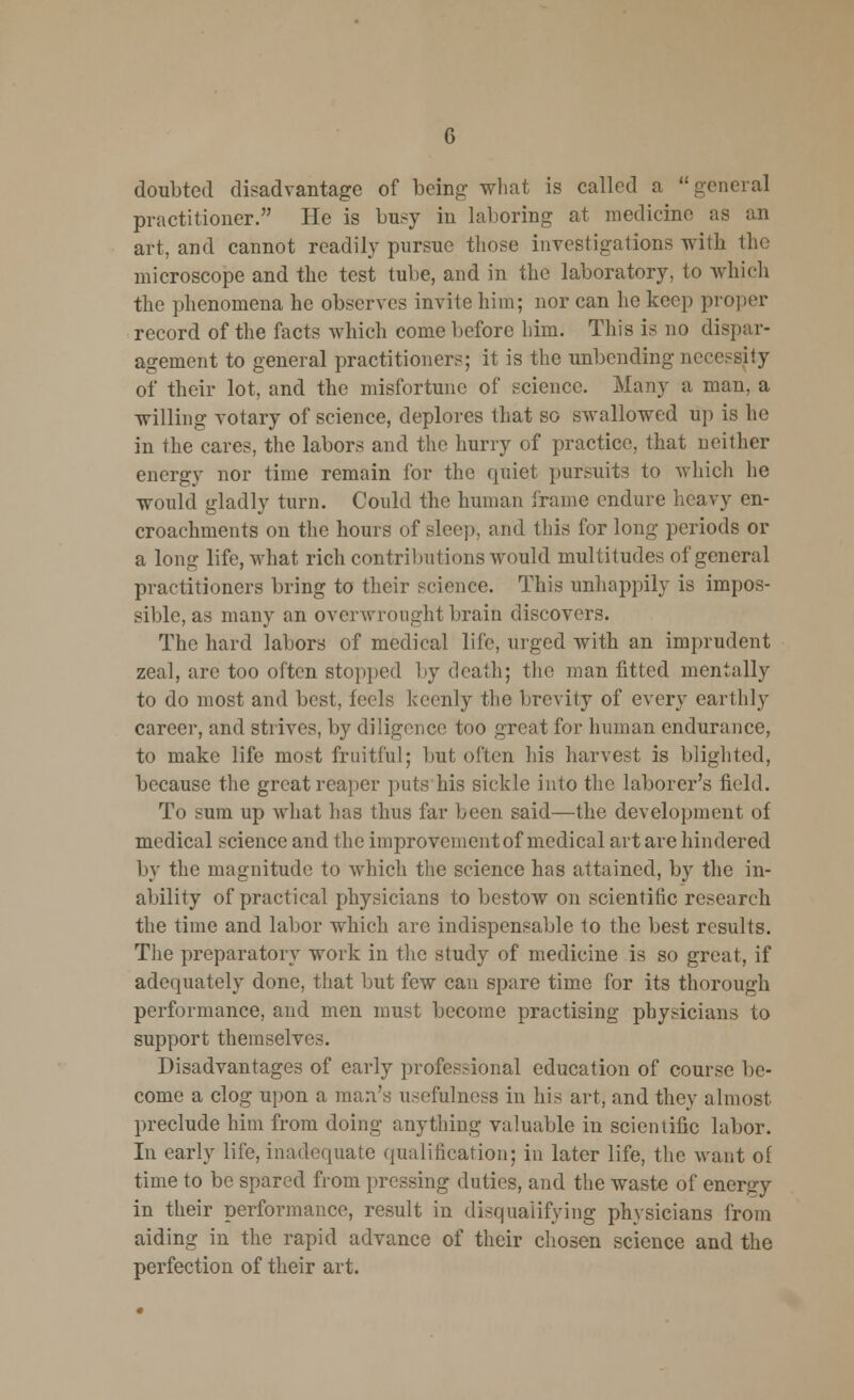 doubted disadvantage of being what is called a general practitioner. He is busy in laboring at medicine as an art, and cannot readily pursue those investigations with the microscope and the test tube, and in the laboratory, to which the phenomena he observes invite him; nor can he keep proper record of the facts which come before him. This is no dispar- agement to general practitioners; it is the unbending necessity of their lot, and the misfortune of science. Many a man, a willing votary of science, deplores that so swallowed up is he in the cares, the labors and the hurry of practice, that neither energy nor time remain for the quiet pursuits to which he would gladly turn. Could the human frame endure heavy en- croachments on the hours of sleep, and this for long periods or a long life, what rich contributions would multitudes of general practitioners bring to their science. This unhappily is impos- sible, as many an overwrought brain discovers. The hard labors of medical life, urged with an imprudent zeal, are too often stopped by death; the man fitted mentally to do most and best, feels keenly the brevity of every earthly career, and strives, by diligence too great for human endurance, to make life most fruitful; but often his harvest is blighted, because the great reaper puts his sickle into the laborer's field. To sum up what has thus far been said—the development of medical science and the improvement of medical art are hindered by the magnitude to which the science has attained, by the in- ability of practical physicians to bestow on scientific research the time and labor which are indispensable to the best results. The preparatory work in the study of medicine is so great, if adequately done, that but few can spare time for its thorough performance, and men must become practising physicians to support themselves. Disadvantages of early professional education of course be- come a clog upon a man's usefulness in his art, and they almost preclude him from doing anything valuable in scientific labor. In early life, inadequate qualification; in later life, the want of time to be spared from pressing duties, and the waste of energy in their performance, result in disqualifying physicians from aiding in the rapid advance of their chosen science and the perfection of their art.