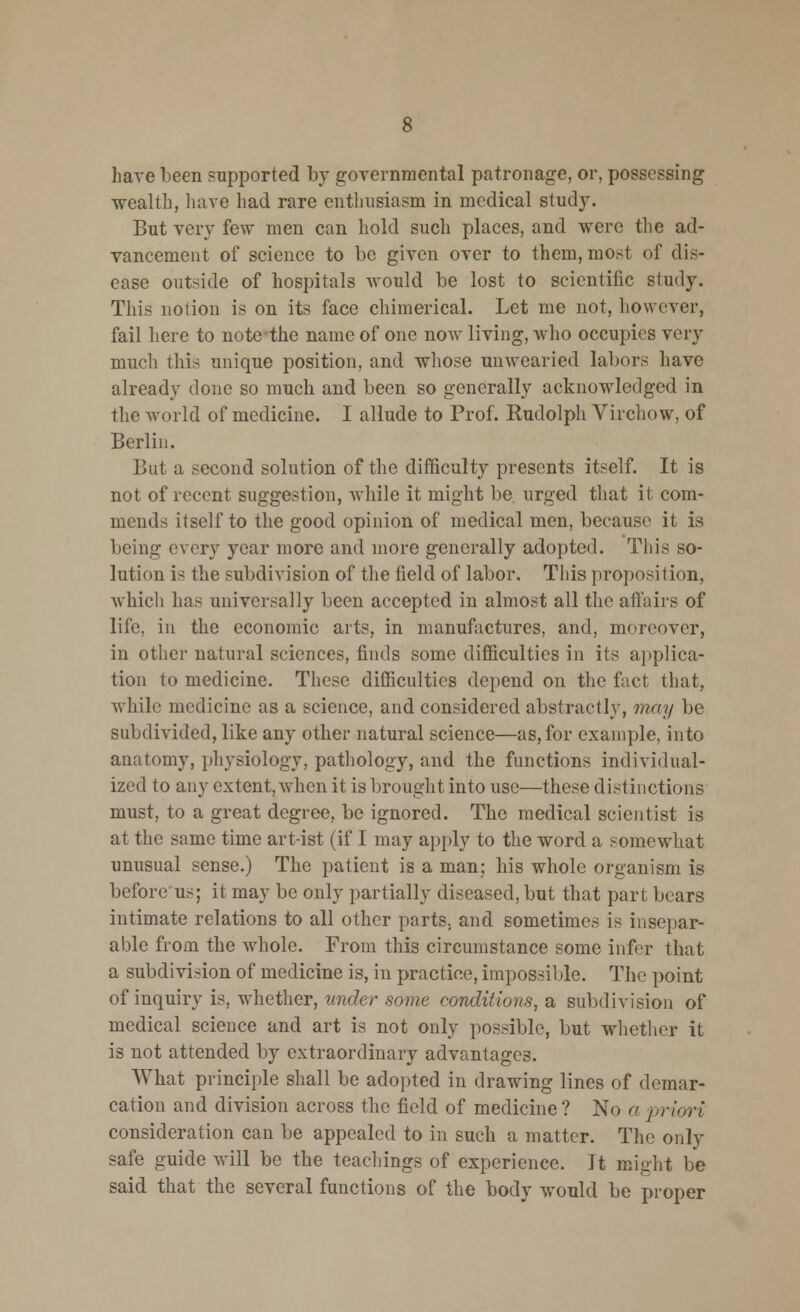 have been supported by governmental patronage, or, possessing •wealth, have had rare enthusiasm in medical study. But very few men can hold such places, and were the ad- vancement of science to be given over to them, most of dis- ease outside of hospitals would be lost to scientific study. This notion is on its face chimerical. Let me not, however, fail here to note the name of one now living, who occupies very much this unique position, and whose unwearied labors have already done so much and been so generally acknowledged in the world of medicine. I allude to Prof. Rudolph Virchow, of Berlin. But a second solution of the difficulty presents itself. It is not of recent suggestion, while it might be urged that it com- mends itself to the good opinion of medical men, because it is being every year more and more generally adopted. This so- lution is the subdivision of the field of labor. This proposition, which has universally been accepted in almost all the affairs of life, in the economic arts, in manufactures, and, moreover, in other natural sciences, finds some difficulties in its applica- tion to medicine. These difficulties depend on the fact that, while medicine as a science, and considered abstractly, may be subdivided, like any other natural science—as, for example, into anatomy, physiology, pathology, and the functions individual- ized to any extent, when it is brought into use—these distinctions must, to a great degree, be ignored. The medical scientist is at the same time art-ist (if I may apply to the word a somewhat unusual sense.) The patient is a man; his whole organism is before us; it may be only partially diseased, but that part bears intimate relations to all other parts; and sometimes is insepar- able from the whole. From this circumstance some infer that a subdivision of medicine is, in practice, impossible. The point of inquiry is, whether, under some conditions, a subdivision of medical science and art is not only possible, but whether it is not attended by extraordinary advantages. What principle shall be adopted in drawing lines of demar- cation and division across the field of medicine? No a priori consideration can be appealed to in such a matter. The only safe guide will be the teachings of experience. It might be said that the several functions of the body would be proper