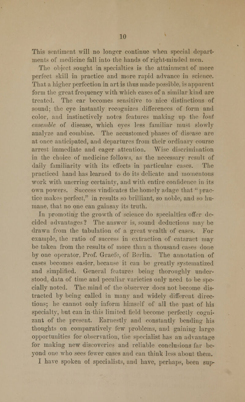 This sentiment will no longer continue when special depart- ments of medicine fall into the hands of right-minded men. The object sought in specialties is the attainment of more perfect skill in practice and more rapid advance in science. That a higher perfection in art is thus made possible, is apparent form the great frequency with which cases of a similar kind arc treated. The ear becomes sensitive to nice distinctions of sound; the eye instantly recognizes differences of form and color, and instinctively notes features making up the tout ensemble of disease, which cyc^ less familiar must slowly analyze and combine. The accustomed phases of disease arc at once anticipated, and departures from their ordinary course arrest immediate and eager attention. Wise discrimination in the choice of medicine follows, as the necessary result of daily familiarity with its effects in particular cases. The practiced hand has learned to do its delicate and momentous work with unerring certainty, and with entire confidence in its own powers. Success vindicates the homely adage that '; prac- tice makes perfect, in results so brilliant, so noble, and so hu- mane, that no one can gainsay its truth. In promoting the growth of science do specialties offer de- cided advantages? The answer is, sound deductions maybe drawn from the tabulation of a great wealth of cases. For example, the ratio of success in extraction of cataract may be taken from the results of more than a thousand cases done by one operator, Prof. Grade, of Berlin. The annotation of cases becomes easier, because it can be greatly systematized and simplified. General features being thoroughly under- stood, data of time and peculiar varieties only need to be spe- cially noted. The mind of the observer does not become dis- tracted by being called in many and -widely different direc- tions; he cannot only inform himself of all the past of his specialty, but can in-this limited field become perfectly cogni- zant of the present. Earnestly and constantly bending his thoughts on comparatively few problems, and gaining large opportunities for observation, the specialist has an advantage for making new discoveries and reliable conclusions far be- yond one who sees fewer cases and can think less about them. I have spoken of specialists, and have, perhaps, been sup-