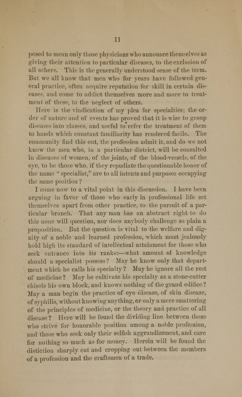 posed to mean only those physicians who announce themselves as giving- their attention to particular diseases, to the exclusion of all others. This is the generally understood sense of the term. But we all know that men who for years have followed gen- eral practice, often acquire reputation for skill in certain dis- eases, and come to addict themselves more and more to treat- ment of these, to the neglect of others. Here is the vindication of my plea for specialties; the or- der of nature and of events has proved that it is wise to group diseases into classes, and useful to refer the treatment of them to hands which constant familiarity has rendered facile. The community find this out, the profession admit it, and do we not know the men who, in a particular district, will be consulted in diseases of women, of the joints, of the blood-vessels, of the eye, to be those who, if they repudiate the questionable honor of the name  specialist, are to all intents and purposes occupying the same position ? I come now to a vital point in this discussion. I have been arguing in favor of those who early in professional life set themselves apart from other practice, to the pursuit of a par- ticular branch. That any man has an abstract right to do this none will question, nor does anybody challenge so plain a proposition. But the question is vital to the welfare and dig- nity of a noble and learned profession, which must jealously hold high its standard of intellectual attainment for those who seek entrance into its ranks:—what amount of knowledge should a specialist possess? May he know only that depart- ment vv hich he calls his specialty ? May he ignore all the rest of medicine? May he cultivate his specialty as a stone-cutter chisels his own block, and knows nothing of the grand edifice ? May a man begin the practice of eye disease, of skin disease, of syphilis, without knowing anything, or only a mere smattering of the principles of medicine, or the theory and practice of all disease ? Here will be found the dividing line between those who strive for honorable position among a noble profession, and those who seek only their selfish aggrandizement, and care for nothing so much as for money. Herein will be found the distiction sharply cut and cropping out between the members of a profession and the craftsmen of a trade.