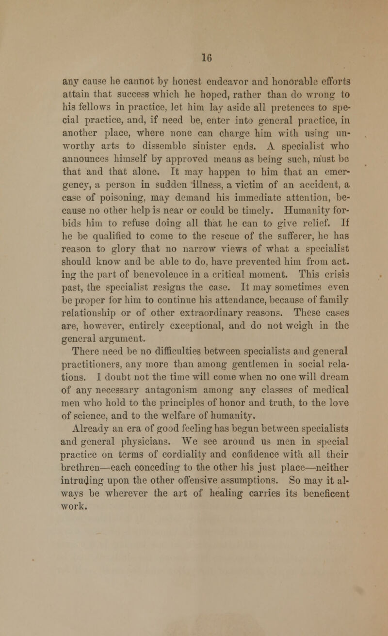 any cause he cannot by honest endeavor and honorable efforts attain that success which he hoped, rather than do wrong to his fellows in practice, let him lay aside all pretences to spe- cial practice, and, if need be, enter into general practice, in another place, where none can charge him with using un- worthy arts to dissemble sinister ends. A specialist who announces himself by approved means as being such, must be that and that alone. It may happen to him that an emer- gency, a person in sudden illness, a victim of an accident, a case of poisoning, may demand his immediate attention, be- cause no other help is near or could be timely. Humanity for- bids him to refuse doing all that he can to give relief. If he be qualified to come to the rescue of the sufferer, he has reason to glory that no narrow views of what a specialist should know and be able to do, have prevented him from act- ing the part of benevolence in a critical moment. This crisis past, the specialist resigns the case. It may sometimes even be proper for him to continue his attendance, because of family relationship or of other extraordinary reasons. These cases are, however, entirely exceptional, and do not weigh in the general argument. There need be no difficulties between specialists and general practitioners, any more than among gentlemen in social rela- tions. I doubt not the time will come when no one will dream of any necessary antagonism among any classes of medical men who hold to the principles of honor and truth, to the love of science, and to the welfare of humanity. Already an era of good feeling has begun between specialists and general physicians. We see around us men in special practice on terms of cordiality and confidence with all their brethren—each conceding to the other his just place—neither intruding upon the other offensive assumptions. So may it al- ways be wherever the art of healing carries its beneficent work.