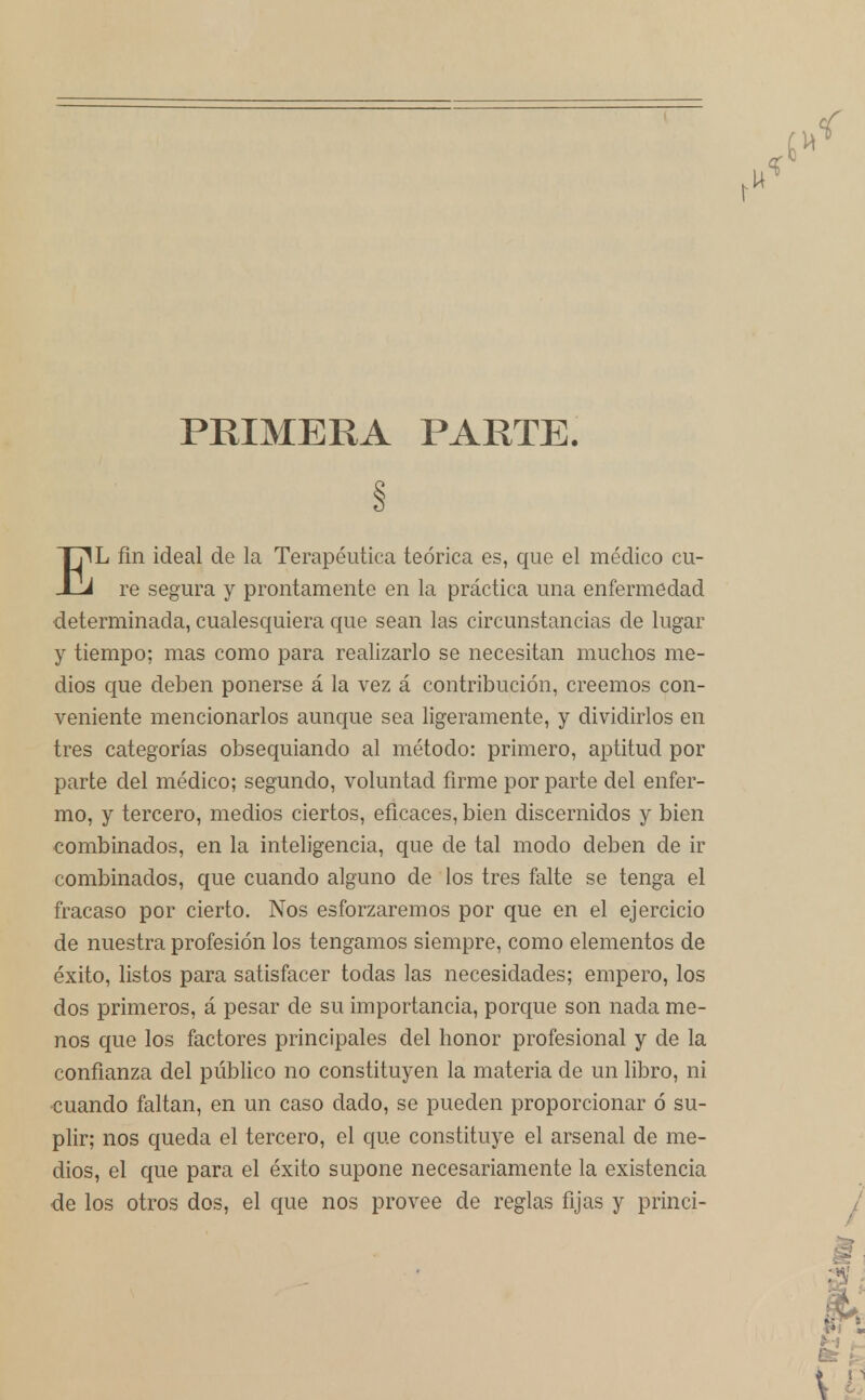 PRIMERA PARTE. EL fin ideal de la Terapéutica teórica es, que el médico cu- re segura y prontamente en la práctica una enfermedad determinada, cualesquiera que sean las circunstancias de lugar y tiempo; mas como para realizarlo se necesitan muchos me- dios que deben ponerse á la vez á contribución, creemos con- veniente mencionarlos aunque sea ligeramente, y dividirlos en tres categorías obsequiando al método: primero, aptitud por parte del médico; segundo, voluntad firme por parte del enfer- mo, y tercero, medios ciertos, eficaces, bien discernidos y bien combinados, en la inteligencia, que de tal modo deben de ir combinados, que cuando alguno de los tres falte se tenga el fracaso por cierto. Nos esforzaremos por que en el ejercicio de nuestra profesión los tengamos siempre, como elementos de éxito, listos para satisfacer todas las necesidades; empero, los dos primeros, á pesar de su importancia, porque son nada me- nos que los factores principales del honor profesional y de la confianza del público no constituyen la materia de un libro, ni cuando faltan, en un caso dado, se pueden proporcionar ó su- plir; nos queda el tercero, el que constituye el arsenal de me- dios, el que para el éxito supone necesariamente la existencia de los otros dos, el que nos provee de reglas fijas y princi-