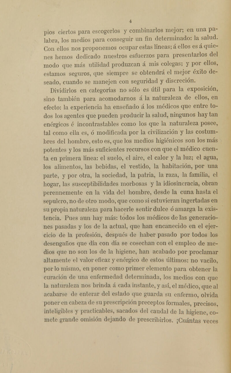 i pios ciertos para escogerlos y combinarlos mejor; en una pa- labra, los medios para conseguir un fin determinado: la salud. Con ellos nos proponemos ocupar estas líneas; á ellos es á quie- nes hemos dedicado nuestros esfuerzos para presentarlos del modo que más utilidad produzcan á mis colegas; y por ellos, estamos seguros, que siempre se obtendrá el mejor éxito de- seado, cuando se manejen con seguridad y discreción. Dividirlos en categorías no sólo es útil para la exposición, sino también para acomodarnos á la naturaleza de ellos, en efecto: la experiencia ha enseñado á los médicos que entre to- dos los agentes que pueden producir la salud, ningunos hay tan enérgicos é incontrastables como los que la naturaleza posee, tal como ella es, ó modificada por la civilización y las costum- bres del hombre, esto es, que los medios higiénicos son los más potentes y los más suficientes recursos con que el médico cuen- ta en primera línea: el suelo, el aire, el calor y la luz; el agua, los alimentos, las bebidas, el vestido, la habitación, por una parte, y por otra, la sociedad, la patria, la raza, la familia, el hogar, las susceptibilidades morbosas y la idiosincracia, obran perennemente en la vida del hombre, desde la cuna hasta el sepulcro, no de otro modo, que como si estuvieran ingertadas en su propia naturaleza para hacerle sentir dulce ó amarga la exis- tencia. Pues aun hay más: todos los médicos de las generacio- nes pasadas y los de la actual, que han encanecido en el ejer- cicio de la profesión, después de haber pasado por todos los desengaños que día con día se cosechan con el empleo de me- dios que no son los de la higiene, han acabado por proclamar altamente el valor eficaz y enérgico de estos últimos: no vacilo, por lo mismo, en poner como primer elemento para obtener la curación de una enfermedad determinada, los medios con que la naturaleza nos brinda á cada instante, y así, el médico, que al acabarse de enterar del estado que guarda su enfermo, olvida poner en cabeza de su prescripción preceptos formales, precisos, inteligibles y practicables, sacados del caudal de la higiene, co- mete grande omisión dejando de prescribirlos. ¡Cuántas veces