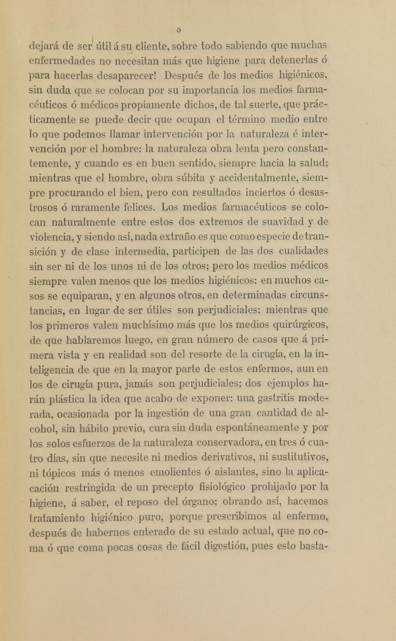 dejará de ser útil á su cliente, sobre todo sabiendo que muchas enfermedades no necesitan más que higiene para detenerlas ó para hacerlas desaparecer! Después de los medios higiénicos, sin duda que se colocan por su importancia los medios farma- céuticos ó médicos propiamente dichos, de tal suerte, que prác- ticamente se puede decir que ocupan el término medio entre lo que podemos llamar intervención por la naturaleza é inter- vención por el hombre: la naturaleza obra lenta pero constan- temente, y cuando es en buen sentido, siempre hacia la salud; mientras que el hombre, obra súbita y accidentalmente, siem- pre procurando el bien, pero con resultados inciertos ó desas- trosos ó raramente felices. Los medios farmacéuticos se colo- can naturalmente entre estos dos extremos de suavidad y de violencia, y siendo así, nada extraño es que como especie de tran- sición y de clase intermedia, participen de las dos cualidades sin ser ni de los unos ni de los otros; pero los medios médicos siempre valen menos que los medios higiénicos: en muchos ca- sos se equiparan, y en algunos otros, en determinadas circuns- tancias, en lugar de ser útiles son perjudiciales; mientras que los primeros valen muchísimo más que los medios quirúrgicos, de que hablaremos luego, en gran número de casos que á pri- mera vista y en realidad son del resorte ele la cirugía, en la in- teligencia de que en la mayor parte de estos enfermos, aun en los de cirugía pura, jamás son perjudiciales; dos ejemplos ha- rán plástica la idea que acabo de exponer: una gastritis mode- rada, ocasionada por la ingestión de una gran cantidad de al- cohol, sin hábito previo, cura sin duda espontáneamente y por los solos esfuerzos de la naturaleza conservadora, en tres ó cua- tro días, sin que necesite ni medios derivativos, ni sustitutivos, ni tópicos más ó menos emolientes ó aislantes, sino la aplica- cación restringida de un precepto fisiológico prohijado por la higiene, á saber, el reposo del órgano; obrando así, hacemos tratamiento higiénico puro, porque prescribimos al enfermo, después de habernos enterado de su estado actual, que no co- ma ó que coma pocas cosas de fácil digestión, pues esto basta-