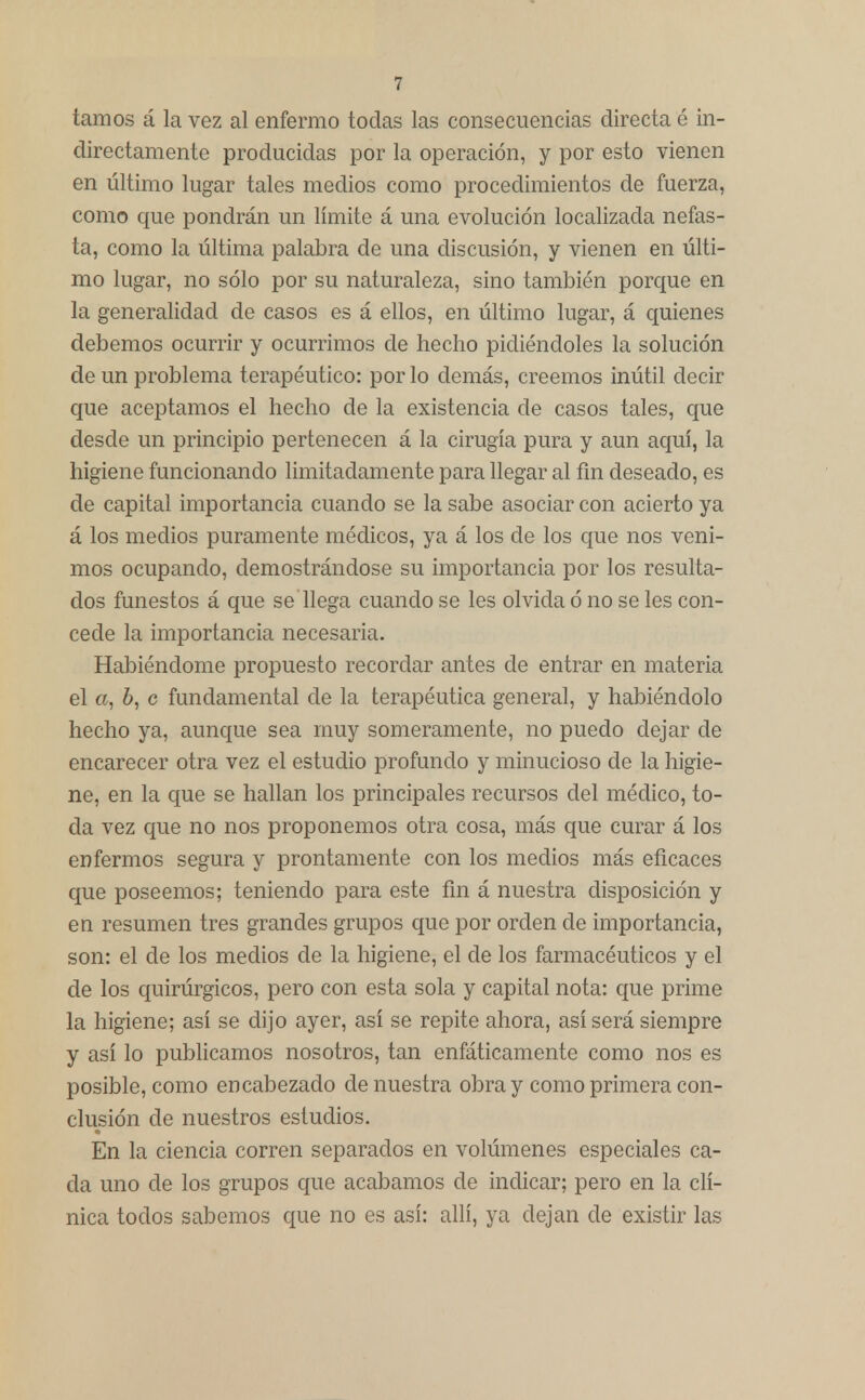 tamos á la vez al enfermo todas las consecuencias directa é in- directamente producidas por la operación, y por esto vienen en último lugar tales medios como procedimientos de fuerza, como que pondrán un límite á una evolución localizada nefas- ta, como la última palabra de una discusión, y vienen en últi- mo lugar, no sólo por su naturaleza, sino también porque en la generalidad de casos es á ellos, en último lugar, á quienes debemos ocurrir y ocurrimos de hecho pidiéndoles la solución de un problema terapéutico: por lo demás, creemos inútil decir que aceptamos el hecho de la existencia de casos tales, que desde un principio pertenecen á la cirugía pura y aun aquí, la higiene funcionando limitadamente para llegar al fin deseado, es de capital importancia cuando se la sabe asociar con acierto ya á los medios puramente médicos, ya á los de los que nos veni- mos ocupando, demostrándose su importancia por los resulta- dos funestos á que se llega cuando se les olvida ó no se les con- cede la importancia necesaria. Habiéndome propuesto recordar antes de entrar en materia el a, 6, c fundamental de la terapéutica general, y habiéndolo hecho ya, aunque sea muy someramente, no puedo dejar de encarecer otra vez el estudio profundo y minucioso de la higie- ne, en la que se hallan los principales recursos del médico, to- da vez que no nos proponemos otra cosa, más que curar á los enfermos segura y prontamente con los medios más eficaces que poseemos; teniendo para este fin á nuestra disposición y en resumen tres grandes grupos que por orden de importancia, son: el de los medios de la higiene, el de los farmacéuticos y el de los quirúrgicos, pero con esta sola y capital nota: que prime la higiene; así se dijo ayer, así se repite ahora, así será siempre y así lo publicamos nosotros, tan enfáticamente como nos es posible, como encabezado de nuestra obra y como primera con- clusión de nuestros estudios. En la ciencia corren separados en volúmenes especiales ca- da uno de los grupos que acabamos de indicar; pero en la clí- nica todos sabemos que no es así: allí, ya dejan de existir las