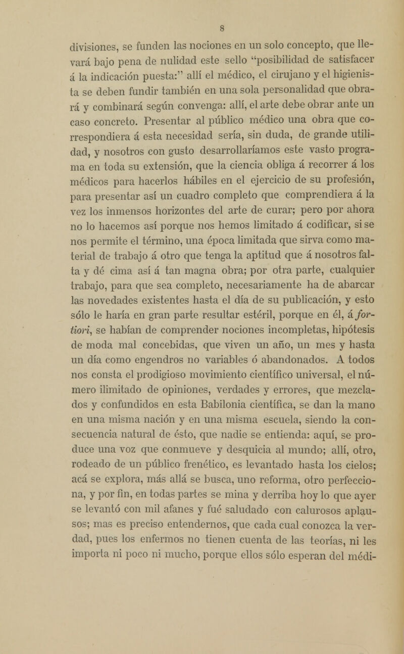 divisiones, se funden las nociones en un solo concepto, que lle- vará bajo pena de nulidad este sello posibilidad de satisfacer á la indicación puesta: allí el médico, el cirujano y el higienis- ta se deben fundir también en una sola personalidad que obra- rá y combinará según convenga: allí, el arte debe obrar ante un caso concreto. Presentar al público médico una obra que co- rrespondiera á esta necesidad sería, sin duda, de grande utili- dad, y nosotros con gusto desarrollaríamos este vasto progra- ma en toda su extensión, que la ciencia obliga á recorrer á los médicos para hacerlos hábiles en el ejercicio de su profesión, para presentar así un cuadro completo que comprendiera á la vez los inmensos horizontes del arte de curar; pero por ahora no lo hacemos así porque nos hemos limitado á codificar, si se nos permite el término, una época limitada que sirva como ma- terial de trabajo á otro que tenga la aptitud que á nosotros fal- ta y dé cima así á tan magna obra; por otra parte, cualquier trabajo, para que sea completo, necesariamente ha de abarcar las novedades existentes hasta el día de su publicación, y esto sólo le haría en gran parte resultar estéril, porque en él, á for- tiori, se habían de comprender nociones incompletas, hipótesis de moda mal concebidas, que viven un año, un mes y hasta un día como engendros no variables ó abandonados. A todos nos consta el prodigioso movimiento científico universal, el nú- mero ilimitado de opiniones, verdades y errores, que mezcla- dos y confundidos en esta Babilonia científica, se dan la mano en una misma nación y en una misma escuela, siendo la con- secuencia natural de ésto, que nadie se entienda: aquí, se pro- duce una voz que conmueve y desquicia al mundo; allí, otro, rodeado de un público frenético, es levantado hasta los cielos; acá se explora, más allá se busca, uno reforma, otro perfeccio- na, y por fin, en todas partes se mina y derriba hoy lo que ayer se levantó con mil afanes y fué saludado con calurosos aplau- sos; mas es preciso entendernos, que cada cual conozca la ver- dad, pues los enfermos no tienen cuenta ele las teorías, ni les importa ni poco ni mucho, porque ellos sólo esperan del médi-