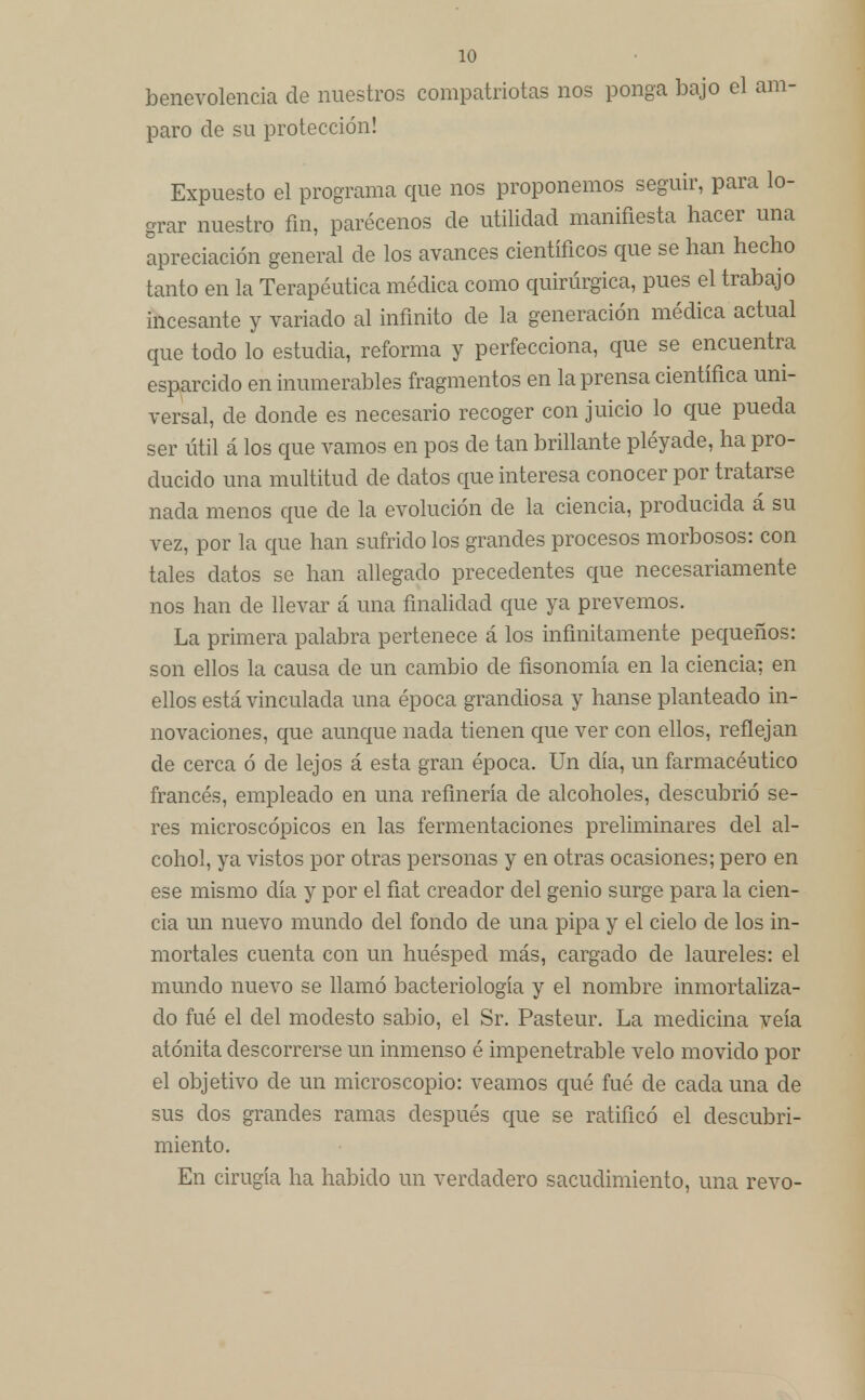 benevolencia de nuestros compatriotas nos ponga bajo el am- paro de su protección! Expuesto el programa que nos proponemos seguir, para lo- grar nuestro fin, parécenos de utilidad manifiesta hacer una apreciación general de los avances científicos que se han hecho tanto en la Terapéutica médica como quirúrgica, pues el trabajo incesante y variado al infinito de la generación médica actual que todo lo estudia, reforma y perfecciona, que se encuentra esparcido en inumerables fragmentos en la prensa científica uni- versal, de donde es necesario recoger con juicio lo que pueda ser útil á los que vamos en pos de tan brillante pléyade, ha pro- ducido una multitud de datos que interesa conocer por tratarse nada menos que de la evolución de la ciencia, producida á su vez, por la que han sufrido los grandes procesos morbosos: con tales datos se han allegado precedentes que necesariamente nos han de llevar á una finalidad que ya prevemos. La primera palabra pertenece á los infinitamente pequeños: son ellos la causa de un cambio de fisonomía en la ciencia; en ellos está vinculada una época grandiosa y hanse planteado in- novaciones, que aunque nada tienen que ver con ellos, reflejan de cerca ó de lejos á esta gran época. Un día, un farmacéutico francés, empleado en una refinería de alcoholes, descubrió se- res microscópicos en las fermentaciones preliminares del al- cohol, ya vistos por otras personas y en otras ocasiones; pero en ese mismo día y por el fíat creador del genio surge para la cien- cia un nuevo mundo del fondo de una pipa y el cielo de los in- mortales cuenta con un huésped más, cargado de laureles: el mundo nuevo se llamó bacteriología y el nombre inmortaliza- do fué el del modesto sabio, el Sr. Pasteur. La medicina veía atónita descorrerse un inmenso é impenetrable velo movido por el objetivo de un microscopio: veamos qué fué de cada una de sus dos grandes ramas después que se ratificó el descubri- miento. En cirugía ha habido un verdadero sacudimiento, una revo-