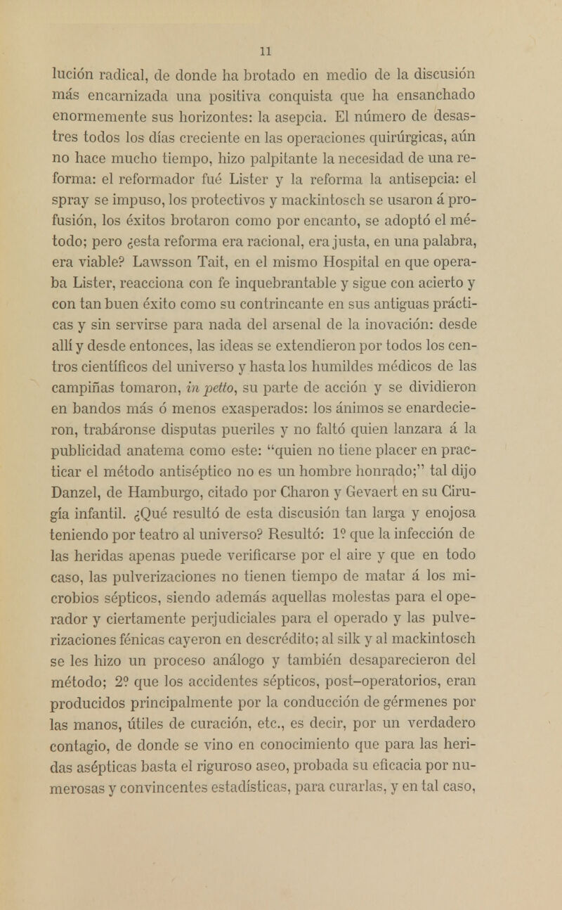 Ilición radical, de donde ha brotado en medio de la discusión más encarnizada una positiva conquista que ha ensanchado enormemente sus horizontes: la asepcia. El número de desas- tres todos los días creciente en las operaciones quirúrgicas, aún no hace mucho tiempo, hizo palpitante la necesidad de una re- forma: el reformador fué Lister y la reforma la antisepcia: el spray se impuso, los protectivos y mackintosch se usaron á pro- fusión, los éxitos brotaron como por encanto, se adoptó el mé- todo; pero ¿esta reforma era racional, era justa, en una palabra, era viable? Lawsson Tait, en el mismo Hospital en que opera- ba Lister, reacciona con fe inquebrantable y sigue con acierto y con tan buen éxito como su contrincante en sus antiguas prácti- cas y sin servirse para nada del arsenal de la inovación: desde allí y desde entonces, las ideas se extendieron por todos los cen- tros científicos del universo y hasta los humildes médicos de las campiñas tomaron, in jietto, su parte de acción y se dividieron en bandos más ó menos exasperados: los ánimos se enardecie- ron, trabáronse disputas pueriles y no faltó quien lanzara á la publicidad anatema como este: quien no tiene placer en prac- ticar el método antiséptico no es un hombre honrado;,, tal dijo Danzel, de Hamburgo, citado por Charon y Gevaert en su Ciru- gía infantil. ¿Qué resultó de esta discusión tan larga y enojosa teniendo por teatro al universo? Resultó: 1? que la infección de las heridas apenas puede verificarse por el aire y que en todo caso, las pulverizaciones no tienen tiempo de matar á los mi- crobios sépticos, siendo además aquellas molestas para el ope- rador y ciertamente perjudiciales para el operado y las pulve- rizaciones fénicas cayeron en descrédito; al silk y al mackintosch se les hizo un proceso análogo y también desaparecieron del método; 2? que los accidentes sépticos, post-operatorios, eran producidos principalmente por la conducción ele gérmenes por las manos, útiles de curación, etc., es decir, por un verdadero contagio, de donde se vino en conocimiento que para las heri- das asépticas basta el riguroso aseo, probada su eficacia por nu- merosas y convincentes estadísticas, para curarlas, y en tal caso,