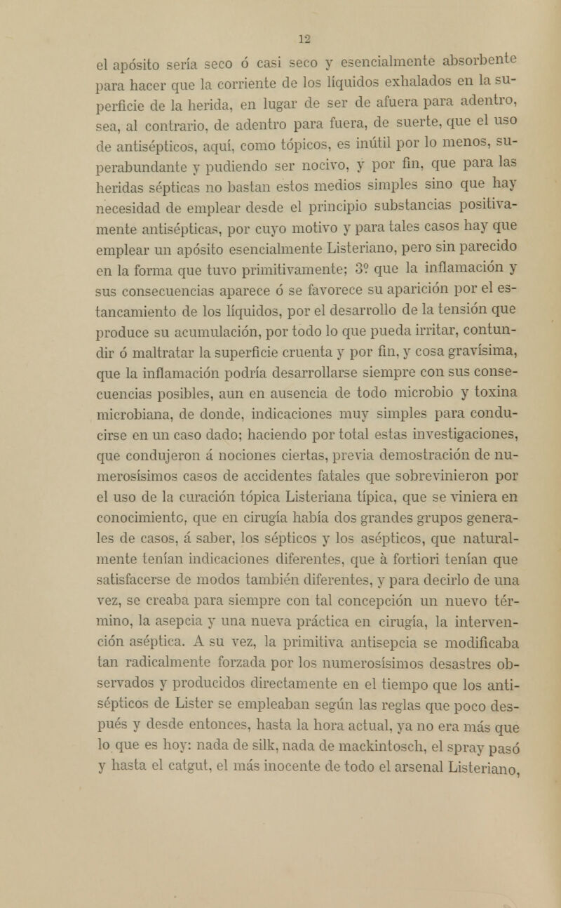 el aposito sería seco ó casi seco y esencialmente absorbente para hacer que la corriente de los líquidos exhalados en la su- perficie de la herida, en lugar de ser de afuera para adentro, sea, al contrario, de adentro para fuera, de suerte, que el uso de antisépticos, aquí, como tópicos, es inútil por lo menos, su- perabundante y pudiendo ser nocivo, y por fin, que para las heridas sépticas no bastan estos medios simples sino que hay necesidad de emplear desde el principio substancias positiva- mente antisépticas, por cuyo motivo y para tales casos hay que emplear un aposito esencialmente Listeriano, pero sin parecido en la forma que tuvo primitivamente; 3? que la inflamación y sus consecuencias aparece ó se favorece su aparición por el es- tancamiento de los líquidos, por el desarrollo de la tensión que produce su acumulación, por todo lo que pueda irritar, contun- dir ó maltratar la superficie cruenta y por fin, y cosa gravísima, que la inflamación podría desarrollarse siempre con sus conse- cuencias posibles, aun en ausencia de todo microbio y toxina microbiana, de donde, indicaciones muy simples para condu- cirse en un caso dado; haciendo por total estas investigaciones, que condujeron á nociones ciertas, previa demostración de nu- merosísimos casos de accidentes fatales que sobrevinieron por el uso de la curación tópica Listeriana típica, que se viniera en conocimiento, que en cirugía había dos grandes grupos genera- les de casos, á saber, los sépticos y los asépticos, que natural- mente tenían indicaciones diferentes, que a fortiori tenían que satisfacerse de modos también diferentes, y para decirlo de una vez, se creaba para siempre con tal concepción un nuevo tér- mino, la asepcia y una nueva práctica en cirugía, la interven- ción aséptica. A su vez, la primitiva antisepcia se modificaba tan radicalmente forzada por los numerosísimos desastres ob- servados y producidos directamente en el tiempo que los anti- sépticos de Lister se empleaban según las reglas que poco des- pués y desde entonces, hasta la hora actual, ya no era más que lo que es hoy: nada de silk, nada de mackintosch, el spray pasó y hasta el catgut, el más inocente de todo el arsenal Listeriano,