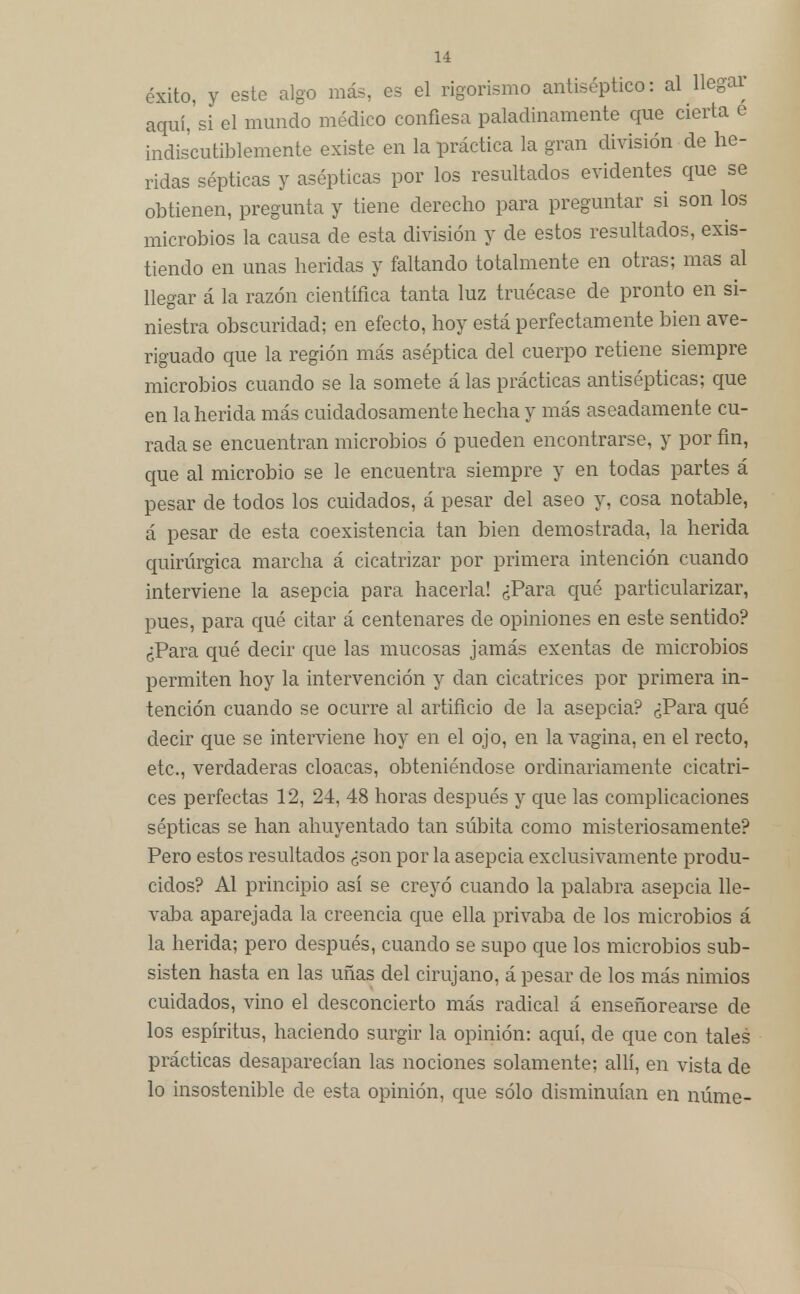 éxito, y este algo más, es el rigorismo antiséptico: al llegar aquí, si el mundo médico confiesa paladinamente que cierta e indiscutiblemente existe en la práctica la gran división de he- ridas sépticas y asépticas por los resultados evidentes que se obtienen, pregunta y tiene derecho para preguntar si son los microbios la causa de esta división y de estos resultados, exis- tiendo en unas heridas y faltando totalmente en otras; mas al llegar á la razón científica tanta luz truécase de pronto en si- niestra obscuridad; en efecto, hoy está perfectamente bien ave- riguado que la región más aséptica del cuerpo retiene siempre microbios cuando se la somete á las prácticas antisépticas; que en la herida más cuidadosamente hecha y más aseadamente cu- rada se encuentran microbios ó pueden encontrarse, y por fin, que al microbio se le encuentra siempre y en todas partes á pesar de todos los cuidados, á pesar del aseo y, cosa notable, á pesar de esta coexistencia tan bien demostrada, la herida quirúrgica marcha á cicatrizar por primera intención cuando interviene la asepcia para hacerla! ¿Para qué particularizar, pues, para qué citar á centenares de opiniones en este sentido? ¿Para qué decir que las mucosas jamás exentas de microbios permiten hoy la intervención y dan cicatrices por primera in- tención cuando se ocurre al artificio de la asepcia? ¿Para qué decir que se interviene hoy en el ojo, en la vagina, en el recto, etc., verdaderas cloacas, obteniéndose ordinariamente cicatri- ces perfectas 12, 24, 48 horas después y que las complicaciones sépticas se han ahuyentado tan súbita como misteriosamente? Pero estos resultados ¿son por la asepcia exclusivamente produ- cidos? Al principio así se creyó cuando la palabra asepcia lle- vaba aparejada la creencia que ella privaba de los microbios á la herida; pero después, cuando se supo que los microbios sub- sisten hasta en las uñas del cirujano, á pesar de los más nimios cuidados, vino el desconcierto más radical á enseñorearse de los espíritus, haciendo surgir la opinión: aquí, de que con tales prácticas desaparecían las nociones solamente; allí, en vista de lo insostenible de esta opinión, que sólo disminuían en núme-