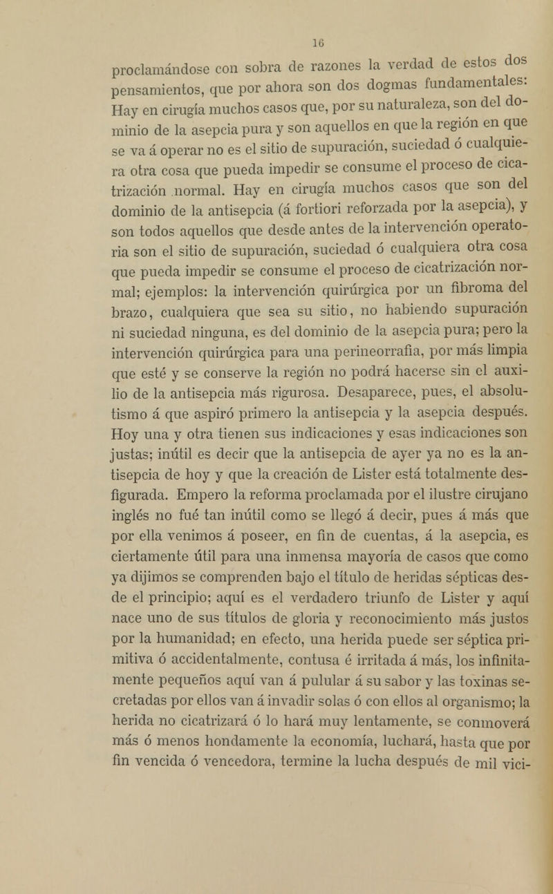 proclamándose con sobra de razones la verdad de estos dos pensamientos, que por ahora son dos dogmas fundamentales: Hay en cirugía muchos casos que, por su naturaleza, son del do- minio de la asepcia pura y son aquellos en que la región en que se va á operar no es el sitio de supuración, suciedad ó cualquie- ra otra cosa que pueda impedir se consume el proceso de cica- trización normal. Hay en cirugía muchos casos que son del dominio de la antisepcia (á fortiori reforzada por la asepcia), y son todos aquellos que desde antes de la intervención operato- ria son el sitio de supuración, suciedad ó cualquiera otra cosa que pueda impedir se consume el proceso de cicatrización nor- mal; ejemplos: la intervención quirúrgica por un fibroma del brazo, cualquiera que sea su sitio, no habiendo supuración ni suciedad ninguna, es del dominio de la asepcia pura; pero la intervención quirúrgica para una perineorrafia, por más limpia que esté y se conserve la región no podrá hacerse sin el auxi- lio de la antisepcia más rigurosa. Desaparece, pues, el absolu- tismo á que aspiró primero la antisepcia y la asepcia después. Hoy una y otra tienen sus indicaciones y esas indicaciones son justas; inútil es decir que la antisepcia de ayer ya no es la an- tisepcia de hoy y que la creación de Lister está totalmente des- figurada. Empero la reforma proclamada por el ilustre cirujano inglés no fué tan inútil como se llegó á decir, pues á más que por ella venimos á poseer, en fin de cuentas, á la asepcia, es ciertamente útil para una inmensa mayoría de casos que como ya dijimos se comprenden bajo el título de heridas sépticas des- de el principio; aquí es el verdadero triunfo de Lister y aquí nace uno de sus títulos de gloria y reconocimiento más justos por la humanidad; en efecto, una herida puede ser séptica pri- mitiva ó accidentalmente, contusa é irritada á más, los infinita- mente pequeños aquí van á pulular á su sabor y las toxinas se- cretadas por ellos van á invadir solas ó con ellos al organismo; la herida no cicatrizará ó lo hará muy lentamente, se conmoverá más ó menos hondamente la economía, luchará, hasta que por fin vencida ó vencedora, termine la lucha después de mil vici-