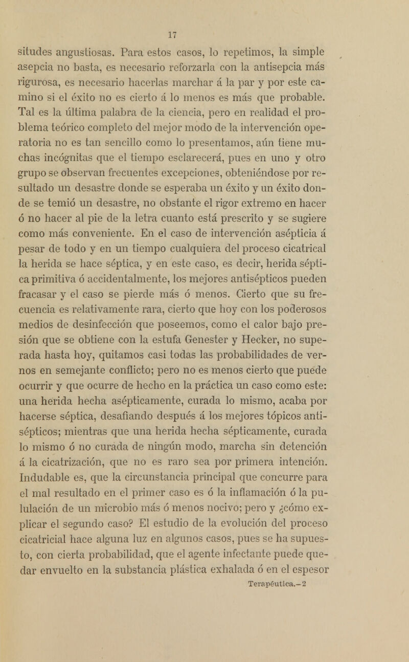 situdes angustiosas. Para estos casos, lo repetimos, la simple asepcia no basta, es necesario reforzarla con la antisepcia más rigurosa, es necesario hacerlas marchar á la par y por este ca- mino si el éxito no es cierto á lo menos es más que probable. Tal es la última palabra de la ciencia, pero en realidad el pro- blema teórico completo del mejor modo de la intervención ope- ratoria no es tan sencillo como lo presentamos, aún tiene mu- chas incógnitas que el tiempo esclarecerá, pues en uno y otro grupo se observan frecuentes excepciones, obteniéndose por re- sultado un desastre donde se esperaba un éxito y un éxito don- de se temió un desastre, no obstante el rigor extremo en hacer ó no hacer al pie de la letra cuanto está prescrito y se sugiere como más conveniente. En el caso de intervención asépticia á pesar de todo y en un tiempo cualquiera del proceso cicatrical la herida se hace séptica, y en este caso, es decir, herida sépti- ca primitiva ó accidentalmente, los mejores antisépticos pueden fracasar y el caso se pierde más ó menos. Cierto que su fre- cuencia es relativamente rara, cierto que hoy con los poderosos medios de desinfección que poseemos, como el calor bajo pre- sión que se obtiene con la estufa Genester y Hecker, no supe- rada hasta hoy, quitamos casi todas las probabilidades de ver- nos en semejante conflicto; pero no es menos cierto que puede ocurrir y que ocurre de hecho en la práctica un caso como este: una herida hecha asépticamente, curada lo mismo, acaba por hacerse séptica, desafiando después á los mejores tópicos anti- sépticos; mientras que una herida hecha sépticamente, curada lo mismo ó no curada de ningún modo, marcha sin detención á la cicatrización, que no es raro sea por primera intención. Indudable es, que la circunstancia principal que concurre para el mal resultado en el primer caso es ó la inflamación ó la pu- lulación de un microbio más ó menos nocivo; pero y ¿cómo ex- plicar el segundo caso? El estudio de la evolución del proceso cicatricial hace alguna luz en algunos casos, pues se ha supues- to, con cierta probabilidad, que el agente infectante puede que- dar envuelto en la substancia plástica exhalada ó en el espesor Terapéutica.-2