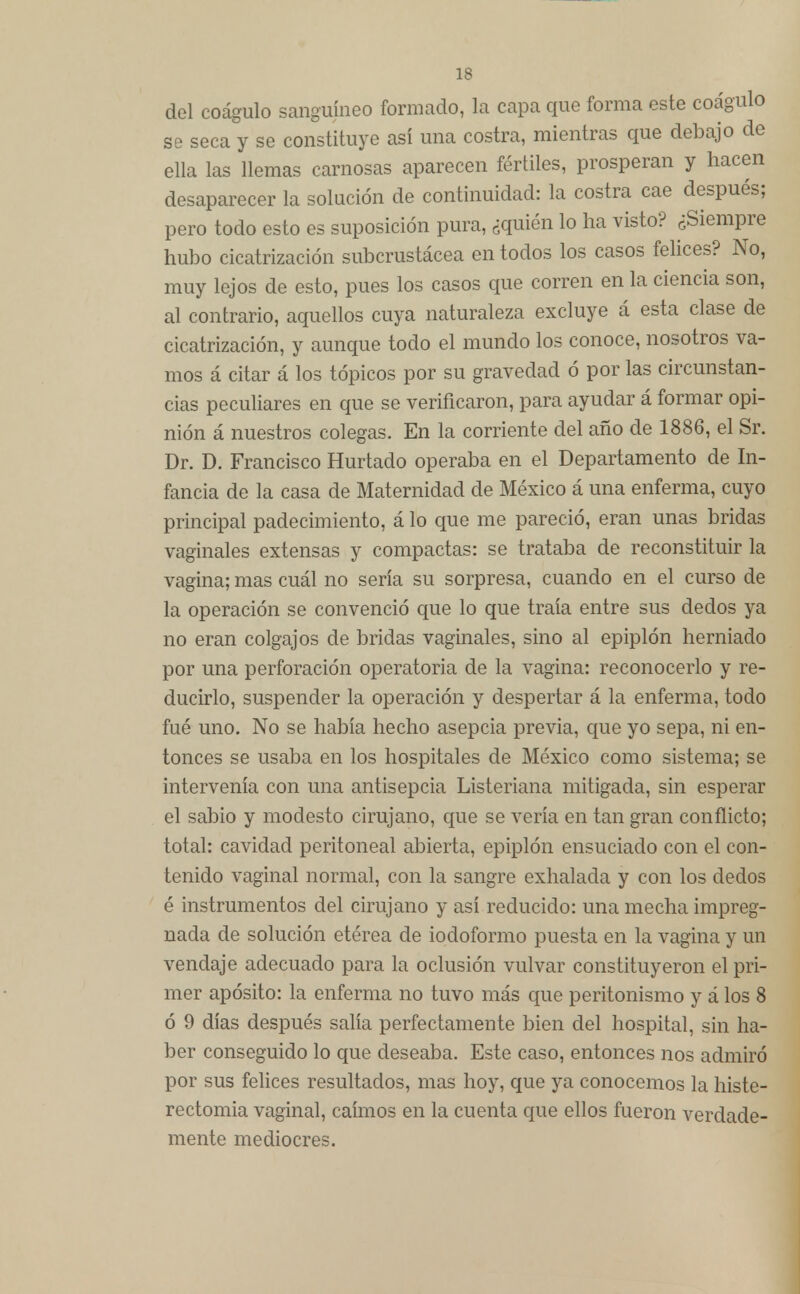 del coágulo sanguíneo formado, la capa que forma este coágulo se seca y se constituye así una costra, mientras que debajo de ella las llemas carnosas aparecen fértiles, prosperan y hacen desaparecer la solución de continuidad: la costra cae después; pero todo esto es suposición pura, ¿quién lo ha visto? ¿Siempre hubo cicatrización subcrustácea en todos los casos felices? No, muy lejos de esto, pues los casos que corren en la ciencia son, al contrario, aquellos cuya naturaleza excluye á esta clase de cicatrización, y aunque todo el mundo los conoce, nosotros va- mos á citar á los tópicos por su gravedad ó por las circunstan- cias peculiares en que se verificaron, para ayudar á formar opi- nión á nuestros colegas. En la comente del año de 1886, el Sr. Dr. D. Francisco Hurtado operaba en el Departamento de In- fancia de la casa de Maternidad de México á una enferma, cuyo principal padecimiento, á lo que me pareció, eran unas bridas vaginales extensas y compactas: se trataba de reconstituir la vagina; mas cuál no sería su sorpresa, cuando en el curso de la operación se convenció que lo que traía entre sus dedos ya no eran colgajos de bridas vaginales, sino al epiplón herniado por una perforación operatoria de la vagina: reconocerlo y re- ducirlo, suspender la operación y despertar á la enferma, todo fué uno. No se había hecho asepcia previa, que yo sepa, ni en- tonces se usaba en los hospitales de México como sistema; se intervenía con una antisepcia Listeriana mitigada, sin esperar el sabio y modesto cirujano, que se vería en tan gran conflicto; total: cavidad pcritoneal abierta, epiplón ensuciado con el con- tenido vaginal normal, con la sangre exhalada y con los dedos é instrumentos del cirujano y así reducido: una mecha impreg- nada de solución etérea de iodoformo puesta en la vagina y un vendaje adecuado para la oclusión vulvar constituyeron el pri- mer aposito: la enferma no tuvo más que peritonismo y á los 8 ó 9 días después salía perfectamente bien del hospital, sin ha- ber conseguido lo que deseaba. Este caso, entonces nos admiró por sus felices resultados, mas hoy, que ya conocemos la histe- rectomia vaginal, caímos en la cuenta que ellos fueron verdade- mente mediocres.