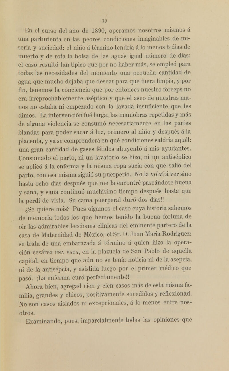 En el curso del año de 1890, operamos nosotros mismos á una parturienta en las peores condiciones imaginables de mi- seria y suciedad: el niño á término tendría á lo menos 5 días de muerto y de rota la bolsa de las aguas igual número de días: el caso resultó tan típico que por no haber más, se empleó para todas las necesidades del momento una pequeña cantidad de agua que mucho dejaba que desear para que fuera limpia, y por fin, tenemos la conciencia que por entonces nuestro fórceps no era irreprochablemente aséptico y que el aseo de nuestras ma- nos no estaba ni empezado con la lavada insuficiente que les dimos. La intervención fué larga, las maniobras repetidas y más de alguna violencia se consumó necesariamente en las partes blandas para poder sacar á luz, primero al niño y después á la placenta, y ya se comprenderá en qué condiciones saldría aquél: una gran cantidad de gases fétidos ahuyentó á mis ayudantes. Consumado el parto, ni un lavatorio se hizo, ni un antiséptico se aplicó á la enferma y la misma ropa sucia con que salió del parto, con esa misma siguió su puerperio. No la volví á ver sino hasta ocho días después que me la encontré paseándose buena y sana, y sana continuó muchísimo tiempo después hasta que la perdí de vista. Su cama puerperal duró dos días!! ¿Se quiere más? Pues oigamos el caso cuya historia sabemos de memoria todos los que hemos tenido la buena fortuna de oir las admirables lecciones clínicas del eminente partero de la casa de Maternidad de México, el Sr. D. Juan María Rodríguez: se trata de una embarazada á término á quien hizo la opera- ción cesárea una vaga, en la plazuela de San Pablo de aquella capital, en tiempo que aún no se tenía noticia ni de la asepcia, ni de la antisépcia, y asistida luego por el primer médico que pasó. ¡La enferma curó perfectamente!! Ahora bien, agregad cien y cien casos más de esta misma fa- milia, grandes y chicos, positivamente sucedidos y reflexionad. No son casos aislados ni excepcionales, á lo menos entre nos- otros. Examinando, pues, imparcialmente todas las opiniones que