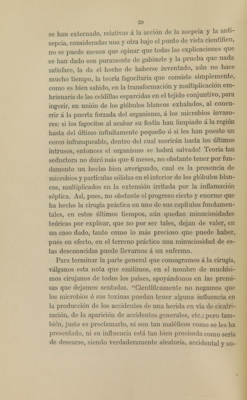 se han externado, relativas á la acción de la asepcia y la anti- sepcia, consideradas una y otra bajo el punto de vista científico, no se puede menos que opinar que todas las explicaciones que se han dado son puramente de gabinete y la prueba que nada satisface, la da el hecho de haberse inventado, aún no hace mucho tiempo, la teoría fagocitaria que consiste simplemente, como es bien sabido, en la transformación y multiplicación em- brionaria de las celdillas esparcidas en el tejido conjuntivo, para ingerir, en unión de los glóbulos blancos exhalados, al concu- rrir á la puerta forzada del organismo, á los microbios invaso- res: si los fagocitos al acabar su festín han limpiado á la región hasta del último infinitamente pequeño ó si les han puesto un cerco infranqueable, dentro del cual morirán hasta los últimos intrusos, entonces el organismo se habrá salvado! Teoría tan seductora no duró más que 6 meses, no obstante tener por fun- damento un hecho bien averiguado, cual es la presencia de microbios y partículas sólidas en el interior de los glóbulos blan- cos, multiplicados en la extensión irritada por la inflamación séptica. Así, pues, no obstante el progreso cierto y enorme que ha hecho la cirugía práctica en uno de sus capítulos fundamen- tales, en estos últimos tiempos, aún quedan minuciosidades teóricas por explicar, que no por ser tales, dejan de valer, en un caso dado, tanto como lo más precioso eme puede haber, pues en efecto, en el terreno práctico una minuciosidad de es- tas desconocidas puede llevarnos á un enfermo. Para terminar la parte general que consagramos á la cirugía, válganos esta nota que emitimos, en el nombre de muchísi- mos cirujanos de todos los países, apoyándonos en las premi- sas que dejamos sentadas. Científicamente no negamos que los microbios ó sus toxinas puedan tener alguna influencia en la producción de los accidentes de una herida en vía de cicatri- zación, de la aparición de accidentes generales, etc.; pero tam- bién, justo es proclamarlo, ni son tan maléficos como se les ha presentado, ni su influencia está tan bien precisada como sería de desearse, siendo verdaderamente aleatoria, accidental y su-