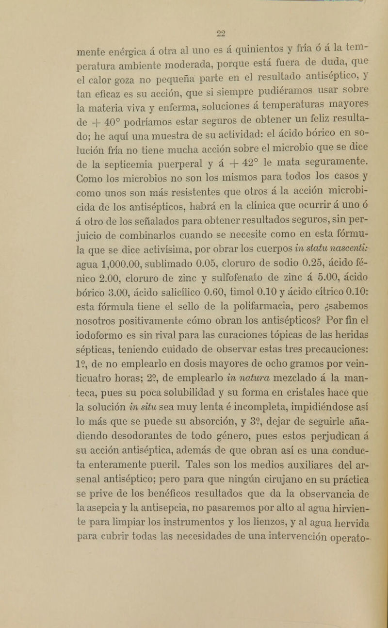 mente enérgica á otra al uno es á quinientos y fría ó á la tem- peratura ambiente moderada, porque está fuera de duda, que el calor goza no pequeña parte en el resultado antiséptico, y tan eficaz es su acción, que si siempre pudiéramos usar sobre la materia viva y enferma, soluciones á temperaturas mayores de + 40° podríamos estar seguros de obtener un feliz resulta- do; he aquí una muestra de su actividad: el ácido bórico en so- lución fría no tiene mucha acción sobre el microbio que se dice de la septicemia puerperal y á + 42° le mata seguramente. Como los microbios no son los mismos para todos los casos y como unos son más resistentes que otros á la acción microbi- cida de los antisépticos, habrá en la clínica que ocurrir á uno ó á otro de los señalados para obtener resultados seguros, sin per- juicio de combinarlos cuando se necesite como en esta fórmu- la que se dice activísima, por obrar los cuerpos in statu nascenti: agua 1,000.00, sublimado 0.05, cloruro de sodio 0.25, ácido fé- nico 2.00, cloruro de zinc y sulfofenato de zinc á 5.00, ácido bórico 3.00, ácido salicílico 0.60, timol 0.10 y ácido cítrico 0.10: esta fórmula tiene el sello de la polifarmacia, pero ¿sabemos nosotros positivamente cómo obran los antisépticos? Por fin el iodoformo es sin rival para las curaciones tópicas de las heridas sépticas, teniendo cuidado de observar estas tres precauciones: 1?, de no emplearlo en dosis mayores de ocho gramos por vein- ticuatro horas; 2?, de emplearlo in natura mezclado á la man- teca, pues su poca solubilidad y su forma en cristales hace que la solución in süu sea muy lenta é incompleta, impidiéndose así lo más que se puede su absorción, y 3?, dejar de seguirle aña- diendo desodorantes de todo género, pues estos perjudican á su acción antiséptica, además de que obran así es una conduc- ta enteramente pueril. Tales son los medios auxiliares del ar- senal antiséptico; pero para que ningún cirujano en su práctica se prive de los benéficos resultados que da la observancia de la asepcia y la antisepcia, no pasaremos por alto al agua hirvien- te para limpiar los instrumentos y los lienzos, y al agua hervida para cubrir todas las necesidades de una intervención operato-