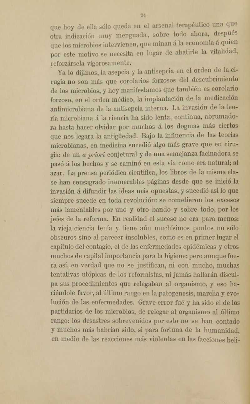 que hoy de ella sólo queda en el arsenal terapéutico una que otra indicación muy menguada, sobre todo ahora, después que los microbios intervienen, que minan á la economía á quien por este motivo se necesita en lugar de abatirle la vitalidad, reforzársela vigorosamente. Ya lo dijimos, la asepcia y la antisepcia en el orden de la ci- rugía no son más que corolarios forzosos del descubrimiento de los microbios, y hoy manifestamos que también es corolario forzoso, en el orden médico, la implantación de la medicación antimicrobiana de la antisepcia interna. La invasión de la teo- ría microbiana á la ciencia ha sido lenta, continua, abrumado- ra hasta hacer olvidar por muchos á los dogmas más ciertos que nos legara la antigüedad. Bajo la influencia de las teorías microbianas, en medicina sucedió algo más grave que en ciru- gía: de un a prieri conjetural y de una semejanza facinadora se pasó á los hechos y se caminó en esta vía como era natural; al azar. La prensa periódica científica, los libros de la misma cla- se han consagrado inumerables páginas desde que se inició la invasión á difundir las ideas más opuestas, y sucedió así lo que siempre sucede en toda revolución: se cometieron los excesos más lamentables por uno y otro bando y sobre todo, por los jefes de la reforma. En realidad el suceso no era para menos: la vieja ciencia tenía y tiene aún muchísimos puntos no sólo obscuros sino al parecer insolubles, como es en primer lugar el capítulo del contagio, el de las enfermedades epidémicas y otros muchos de capital importancia para la higiene; pero aunque fue- ra así, en verdad que no se justifican, ni con mucho, muchas tentativas utópicas de los reformistas, ni jamás hallarán discul- pa sus procedimientos que relegaban al organismo, y eso ha- ciéndole favor, al último rango en la patogénesis, marcha y evo- lución de las enfermedades. Grave error fué y ha sido el de los partidarios de los microbios, de relegar al organismo al último rango: los desastres sobrevenidos por esto no se han contado y muchos más habrían sido, si para fortuna de la humanidad, en medio de las reacciones más violentas en las facciones beli-