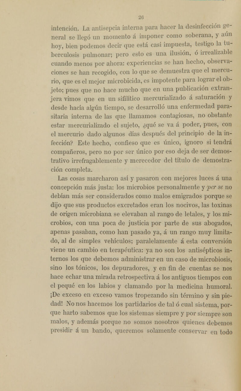 20 intención. La antísepcia interna para hacer la desinfección ge- neral se llegó un momento á imponer como soberana, y aún hoy, bien podemos decir que está casi impuesta, testigo la tu- berculosis pulmonar; pero esto es una ilusión, ó irrealizable cuando menos por ahora: experiencias se han hecho, observa- ciones se han recogido, con lo que se demuestra que el mercu- rio, que es el mejor microbicida, es impotente para lograr el ob- jeto; pues que no hace mucho que en una publicación extran- jera vimos que en un sifilítico mercurializado á saturación y desde hacía algún tiempo, se desarrolló una enfermedad para- sitaria interna de las que llamamos contagiosas, no obstante estar mercurializado el sujeto, ¿qué se va á poder, pues, con el mercurio dado algunos días después del principio de la in- fección? Este hecho, confieso que es único, ignoro si tendrá compañeros, pero no por ser único por eso deja de ser demos- trativo irrefragablemente y merecedor del título de demostra- ción completa. Las cosas marcharon así y pasaron con mejores luces á una concepción más justa: los microbios personalmente y per se no debían más ser considerados como malos emigrados porque se dijo que sus productos excretados eran los nocivos, las toxinas de origen microbiana se elevaban al rango de letales, y los mi- crobios, con una poca de justicia por parte de sus abogados, apenas pasaban, como han pasado ya, á un rango muy limita- do, al de simples vehículos; paralelamente á esta conversión viene un cambio en terapéutica: ya no son los antisépticos in- ternos los que debemos administrar en un caso de microbiosis, sino los tónicos, los depuradores, y en fin de cuentas se nos hace echar una mirada retrospectiva á los antiguos tiempos con el pequé en los labios y clamando por la medicina humoral. ¡De exceso en exceso vamos tropezando sin término y sin pie- dad! No nos hacemos los partidarios de tal ó cual sistema, por- que harto sabemos que los sistemas siempre y por siempre son malos, y además porque no somos nosotros quienes debemos presidir á un bando, queremos solamente conservar en todo